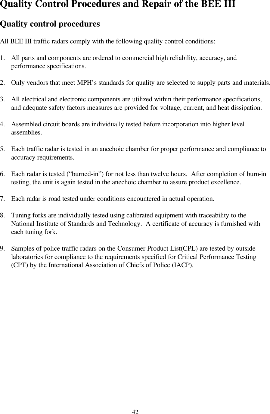  42Quality Control Procedures and Repair of the BEE III  Quality control procedures  All BEE III traffic radars comply with the following quality control conditions:  1. All parts and components are ordered to commercial high reliability, accuracy, and performance specifications.  2. Only vendors that meet MPH’s standards for quality are selected to supply parts and materials.  3. All electrical and electronic components are utilized within their performance specifications, and adequate safety factors measures are provided for voltage, current, and heat dissipation.  4. Assembled circuit boards are individually tested before incorporation into higher level assemblies.  5. Each traffic radar is tested in an anechoic chamber for proper performance and compliance to accuracy requirements.  6. Each radar is tested (“burned-in”) for not less than twelve hours.  After completion of burn-in testing, the unit is again tested in the anechoic chamber to assure product excellence.  7. Each radar is road tested under conditions encountered in actual operation.  8. Tuning forks are individually tested using calibrated equipment with traceability to the National Institute of Standards and Technology.  A certificate of accuracy is furnished with each tuning fork.  9. Samples of police traffic radars on the Consumer Product List(CPL) are tested by outside laboratories for compliance to the requirements specified for Critical Performance Testing (CPT) by the International Association of Chiefs of Police (IACP).  