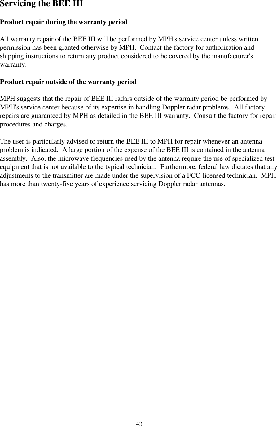  43Servicing the BEE III  Product repair during the warranty period  All warranty repair of the BEE III will be performed by MPH&apos;s service center unless written permission has been granted otherwise by MPH.  Contact the factory for authorization and shipping instructions to return any product considered to be covered by the manufacturer&apos;s warranty.  Product repair outside of the warranty period  MPH suggests that the repair of BEE III radars outside of the warranty period be performed by MPH&apos;s service center because of its expertise in handling Doppler radar problems.  All factory repairs are guaranteed by MPH as detailed in the BEE III warranty.  Consult the factory for repair procedures and charges.    The user is particularly advised to return the BEE III to MPH for repair whenever an antenna problem is indicated.  A large portion of the expense of the BEE III is contained in the antenna assembly.  Also, the microwave frequencies used by the antenna require the use of specialized test equipment that is not available to the typical technician.  Furthermore, federal law dictates that any adjustments to the transmitter are made under the supervision of a FCC-licensed technician.  MPH has more than twenty-five years of experience servicing Doppler radar antennas.   
