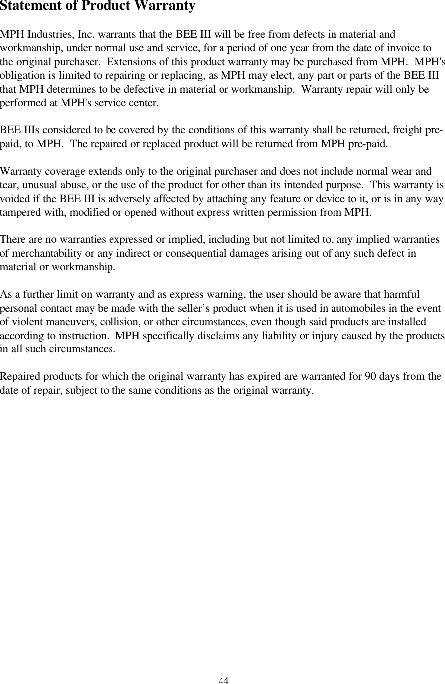  44Statement of Product Warranty  MPH Industries, Inc. warrants that the BEE III will be free from defects in material and workmanship, under normal use and service, for a period of one year from the date of invoice to the original purchaser.  Extensions of this product warranty may be purchased from MPH.  MPH&apos;s obligation is limited to repairing or replacing, as MPH may elect, any part or parts of the BEE III that MPH determines to be defective in material or workmanship.  Warranty repair will only be performed at MPH&apos;s service center.  BEE IIIs considered to be covered by the conditions of this warranty shall be returned, freight pre-paid, to MPH.  The repaired or replaced product will be returned from MPH pre-paid.  Warranty coverage extends only to the original purchaser and does not include normal wear and tear, unusual abuse, or the use of the product for other than its intended purpose.  This warranty is voided if the BEE III is adversely affected by attaching any feature or device to it, or is in any way tampered with, modified or opened without express written permission from MPH.  There are no warranties expressed or implied, including but not limited to, any implied warranties of merchantability or any indirect or consequential damages arising out of any such defect in material or workmanship.  As a further limit on warranty and as express warning, the user should be aware that harmful personal contact may be made with the seller’s product when it is used in automobiles in the event of violent maneuvers, collision, or other circumstances, even though said products are installed according to instruction.  MPH specifically disclaims any liability or injury caused by the products in all such circumstances.  Repaired products for which the original warranty has expired are warranted for 90 days from the date of repair, subject to the same conditions as the original warranty.  