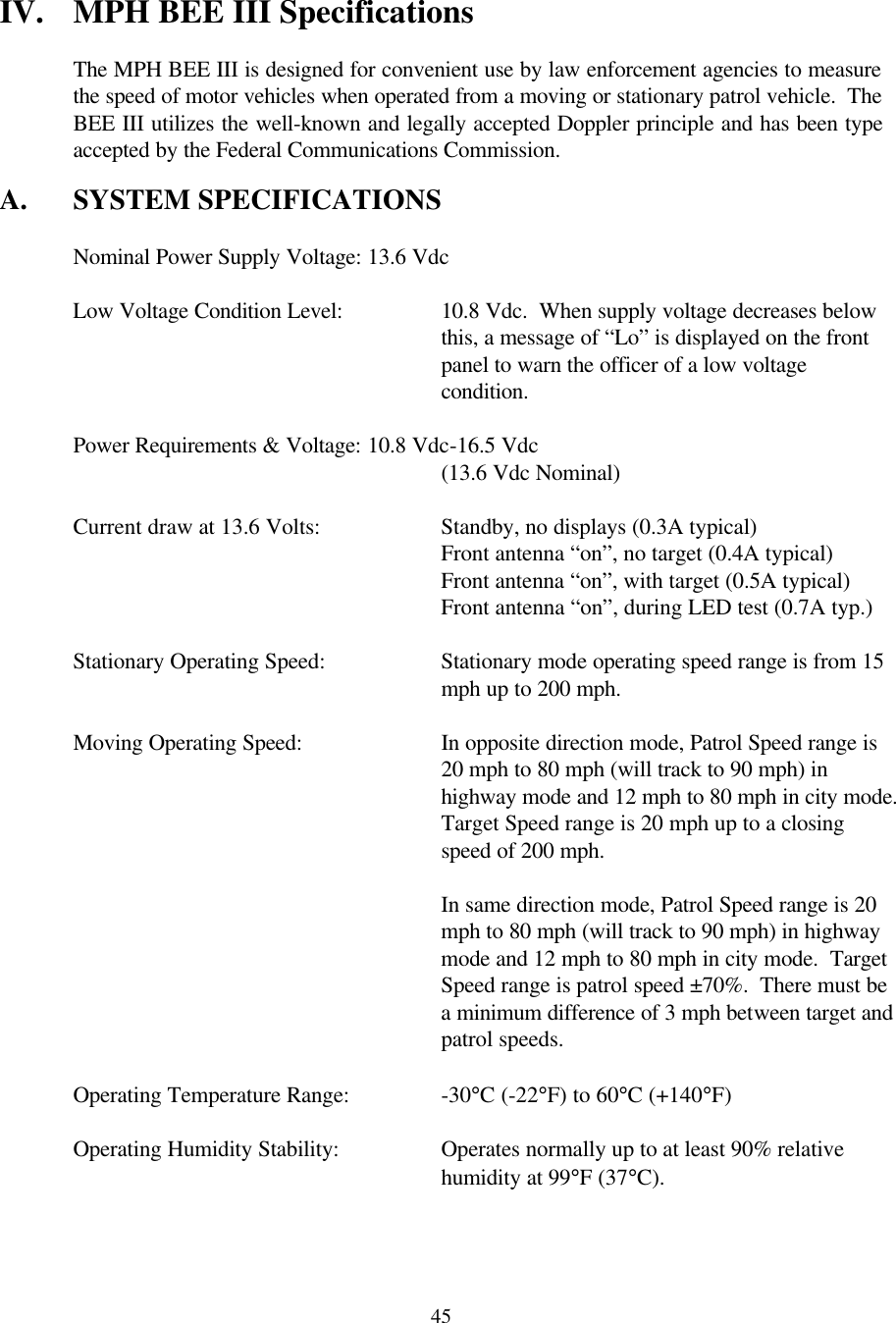  45IV. MPH BEE III Specifications  The MPH BEE III is designed for convenient use by law enforcement agencies to measure the speed of motor vehicles when operated from a moving or stationary patrol vehicle.  The BEE III utilizes the well-known and legally accepted Doppler principle and has been type accepted by the Federal Communications Commission.  A. SYSTEM SPECIFICATIONS   Nominal Power Supply Voltage: 13.6 Vdc   Low Voltage Condition Level:    10.8 Vdc.  When supply voltage decreases below  this, a message of “Lo” is displayed on the front  panel to warn the officer of a low voltage  condition.   Power Requirements &amp; Voltage: 10.8 Vdc-16.5 Vdc       (13.6 Vdc Nominal)   Current draw at 13.6 Volts:    Standby, no displays (0.3A typical)       Front antenna “on”, no target (0.4A typical)       Front antenna “on”, with target (0.5A typical)       Front antenna “on”, during LED test (0.7A typ.)  Stationary Operating Speed: Stationary mode operating speed range is from 15 mph up to 200 mph.  Moving Operating Speed: In opposite direction mode, Patrol Speed range is 20 mph to 80 mph (will track to 90 mph) in highway mode and 12 mph to 80 mph in city mode.  Target Speed range is 20 mph up to a closing speed of 200 mph.   In same direction mode, Patrol Speed range is 20 mph to 80 mph (will track to 90 mph) in highway mode and 12 mph to 80 mph in city mode.  Target Speed range is patrol speed ±70%.  There must be a minimum difference of 3 mph between target and patrol speeds.   Operating Temperature Range:    -30°C (-22°F) to 60°C (+140°F)   Operating Humidity Stability:    Operates normally up to at least 90% relative  humidity at 99°F (37°C).  