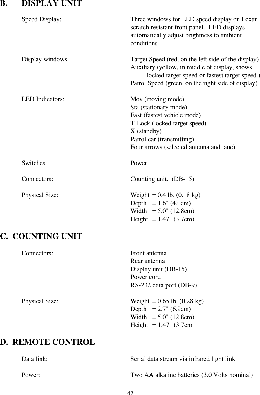  47 B. DISPLAY UNIT  Speed Display:   Three windows for LED speed display on Lexan scratch resistant front panel.  LED displays automatically adjust brightness to ambient conditions.    Display windows:   Target Speed (red, on the left side of the display) Auxiliary (yellow, in middle of display, shows locked target speed or fastest target speed.)      Patrol Speed (green, on the right side of display)   LED Indicators:    Mov (moving mode)  Sta (stationary mode) Fast (fastest vehicle mode)  T-Lock (locked target speed) X (standby) Patrol car (transmitting) Four arrows (selected antenna and lane)   Switches:    Power   Connectors:   Counting unit.  (DB-15)   Physical Size:    Weight = 0.4 lb. (0.18 kg)       Depth = 1.6&quot; (4.0cm)       Width = 5.0&quot; (12.8cm)       Height = 1.47&quot; (3.7cm)  C.  COUNTING UNIT   Connectors:   Front antenna     Rear antenna     Display unit (DB-15)     Power cord     RS-232 data port (DB-9)       Physical Size:    Weight = 0.65 lb. (0.28 kg)       Depth = 2.7&quot; (6.9cm)       Width = 5.0&quot; (12.8cm)       Height = 1.47&quot; (3.7cm  D.  REMOTE CONTROL     Data link:    Serial data stream via infrared light link.   Power:     Two AA alkaline batteries (3.0 Volts nominal) 