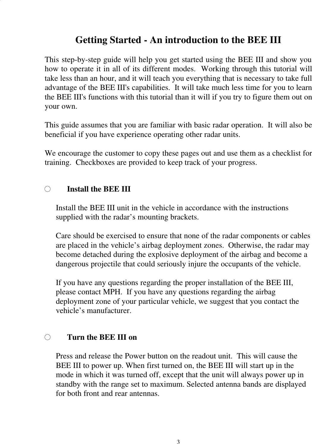  3Getting Started - An introduction to the BEE III  This step-by-step guide will help you get started using the BEE III and show you how to operate it in all of its different modes.  Working through this tutorial will take less than an hour, and it will teach you everything that is necessary to take full advantage of the BEE III&apos;s capabilities.  It will take much less time for you to learn the BEE III&apos;s functions with this tutorial than it will if you try to figure them out on your own.  This guide assumes that you are familiar with basic radar operation.  It will also be beneficial if you have experience operating other radar units.  We encourage the customer to copy these pages out and use them as a checklist for training.  Checkboxes are provided to keep track of your progress.  Install the BEE III   Install the BEE III unit in the vehicle in accordance with the instructions supplied with the radar’s mounting brackets.    Care should be exercised to ensure that none of the radar components or cables are placed in the vehicle’s airbag deployment zones.  Otherwise, the radar may become detached during the explosive deployment of the airbag and become a dangerous projectile that could seriously injure the occupants of the vehicle.  If you have any questions regarding the proper installation of the BEE III, please contact MPH.  If you have any questions regarding the airbag deployment zone of your particular vehicle, we suggest that you contact the vehicle’s manufacturer.  Turn the BEE III on  Press and release the Power button on the readout unit.  This will cause the BEE III to power up. When first turned on, the BEE III will start up in the mode in which it was turned off, except that the unit will always power up in standby with the range set to maximum. Selected antenna bands are displayed for both front and rear antennas.  