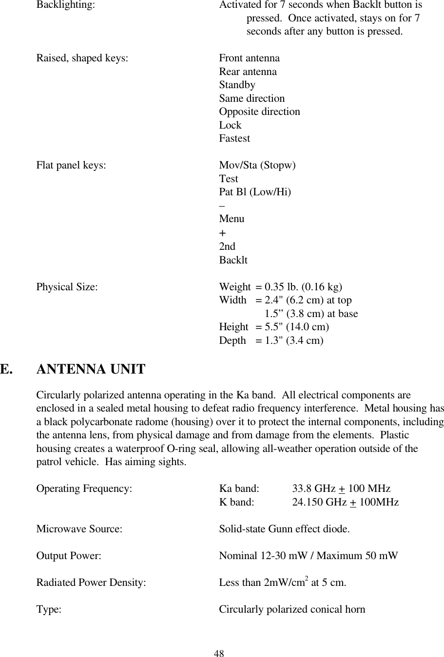  48 Backlighting: Activated for 7 seconds when Backlt button is pressed.  Once activated, stays on for 7 seconds after any button is pressed.   Raised, shaped keys:   Front antenna  Rear antenna  Standby       Same direction   Opposite direction Lock Fastest   Flat panel keys:    Mov/Sta (Stopw)       Test       Pat Bl (Low/Hi)       –       Menu       +       2nd       Backlt   Physical Size:    Weight = 0.35 lb. (0.16 kg)       Width = 2.4&quot; (6.2 cm) at top           1.5” (3.8 cm) at base       Height = 5.5&quot; (14.0 cm)       Depth = 1.3&quot; (3.4 cm)  E. ANTENNA UNIT  Circularly polarized antenna operating in the Ka band.  All electrical components are enclosed in a sealed metal housing to defeat radio frequency interference.  Metal housing has a black polycarbonate radome (housing) over it to protect the internal components, including the antenna lens, from physical damage and from damage from the elements.  Plastic housing creates a waterproof O-ring seal, allowing all-weather operation outside of the patrol vehicle.  Has aiming sights.   Operating Frequency:   Ka band:   33.8 GHz + 100 MHz       K band:   24.150 GHz + 100MHz   Microwave Source:   Solid-state Gunn effect diode.  Output Power:    Nominal 12-30 mW / Maximum 50 mW   Radiated Power Density:    Less than 2mW/cm2 at 5 cm.   Type:     Circularly polarized conical horn  