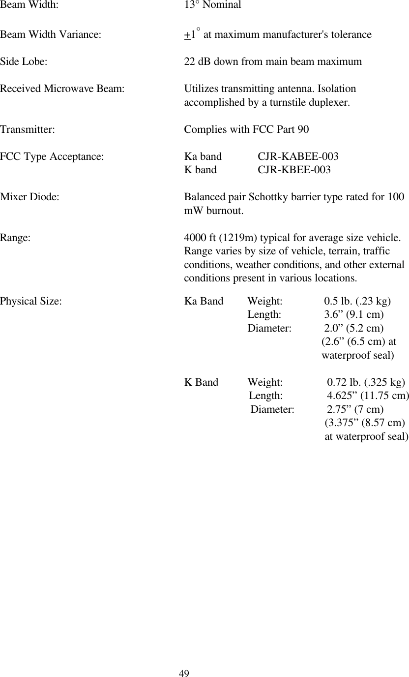  49 Beam Width:    13° Nominal   Beam Width Variance:   +1° at maximum manufacturer&apos;s tolerance   Side Lobe:    22 dB down from main beam maximum   Received Microwave Beam: Utilizes transmitting antenna. Isolation accomplished by a turnstile duplexer.   Transmitter:    Complies with FCC Part 90    FCC Type Acceptance:   Ka band CJR-KABEE-003       K band   CJR-KBEE-003  Mixer Diode: Balanced pair Schottky barrier type rated for 100 mW burnout.  Range: 4000 ft (1219m) typical for average size vehicle.  Range varies by size of vehicle, terrain, traffic conditions, weather conditions, and other external conditions present in various locations.   Physical Size:     Ka Band        Weight:           0.5 lb. (.23 kg)               Length:           3.6” (9.1 cm)                 Diameter:           2.0” (5.2 cm) (2.6” (6.5 cm) at    waterproof seal)        K Band          Weight:            0.72 lb. (.325 kg)                               Length:            4.625” (11.75 cm)                  Diameter:           2.75” (7 cm) (3.375” (8.57 cm) at waterproof seal)   