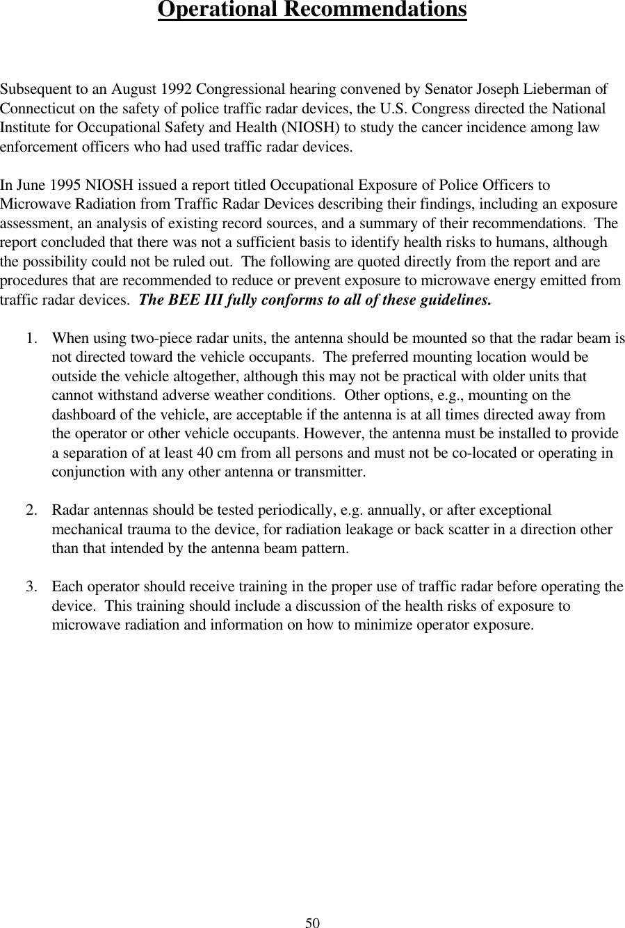  50 Operational Recommendations    Subsequent to an August 1992 Congressional hearing convened by Senator Joseph Lieberman of Connecticut on the safety of police traffic radar devices, the U.S. Congress directed the National Institute for Occupational Safety and Health (NIOSH) to study the cancer incidence among law enforcement officers who had used traffic radar devices.    In June 1995 NIOSH issued a report titled Occupational Exposure of Police Officers to Microwave Radiation from Traffic Radar Devices describing their findings, including an exposure assessment, an analysis of existing record sources, and a summary of their recommendations.  The report concluded that there was not a sufficient basis to identify health risks to humans, although the possibility could not be ruled out.  The following are quoted directly from the report and are procedures that are recommended to reduce or prevent exposure to microwave energy emitted from traffic radar devices.  The BEE III fully conforms to all of these guidelines.  1. When using two-piece radar units, the antenna should be mounted so that the radar beam is not directed toward the vehicle occupants.  The preferred mounting location would be outside the vehicle altogether, although this may not be practical with older units that cannot withstand adverse weather conditions.  Other options, e.g., mounting on the dashboard of the vehicle, are acceptable if the antenna is at all times directed away from the operator or other vehicle occupants. However, the antenna must be installed to provide a separation of at least 40 cm from all persons and must not be co-located or operating in conjunction with any other antenna or transmitter.  2. Radar antennas should be tested periodically, e.g. annually, or after exceptional mechanical trauma to the device, for radiation leakage or back scatter in a direction other than that intended by the antenna beam pattern.    3. Each operator should receive training in the proper use of traffic radar before operating the device.  This training should include a discussion of the health risks of exposure to microwave radiation and information on how to minimize operator exposure.               