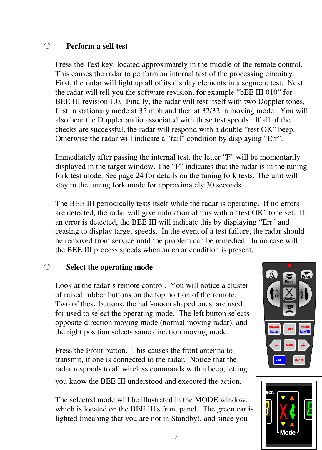  4Perform a self test  Press the Test key, located approximately in the middle of the remote control.  This causes the radar to perform an internal test of the processing circuitry.  First, the radar will light up all of its display elements in a segment test.  Next the radar will tell you the software revision, for example “bEE III 010” for BEE III revision 1.0.  Finally, the radar will test itself with two Doppler tones, first in stationary mode at 32 mph and then at 32/32 in moving mode.  You will also hear the Doppler audio associated with these test speeds.  If all of the checks are successful, the radar will respond with a double “test OK” beep.  Otherwise the radar will indicate a “fail” condition by displaying “Err”.  Immediately after passing the internal test, the letter “F” will be momentarily displayed in the target window. The “F” indicates that the radar is in the tuning fork test mode. See page 24 for details on the tuning fork tests. The unit will stay in the tuning fork mode for approximately 30 seconds.  The BEE III periodically tests itself while the radar is operating.  If no errors are detected, the radar will give indication of this with a “test OK” tone set.  If an error is detected, the BEE III will indicate this by displaying “Err” and ceasing to display target speeds.  In the event of a test failure, the radar should be removed from service until the problem can be remedied.  In no case will the BEE III process speeds when an error condition is present. Select the operating mode  Look at the radar’s remote control.  You will notice a cluster of raised rubber buttons on the top portion of the remote.  Two of these buttons, the half-moon shaped ones, are used for used to select the operating mode.  The left button selects opposite direction moving mode (normal moving radar), and the right position selects same direction moving mode.    Press the Front button.  This causes the front antenna to transmit, if one is connected to the radar.  Notice that the radar responds to all wireless commands with a beep, letting you know the BEE III understood and executed the action.   The selected mode will be illustrated in the MODE window, which is located on the BEE III&apos;s front panel.  The green car is lighted (meaning that you are not in Standby), and since you    
