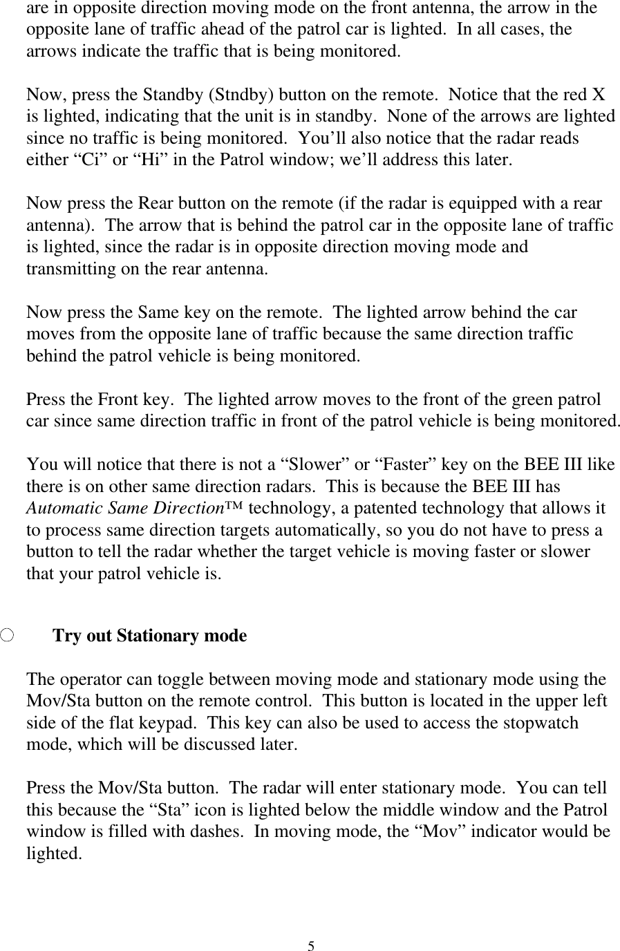  5are in opposite direction moving mode on the front antenna, the arrow in the opposite lane of traffic ahead of the patrol car is lighted.  In all cases, the arrows indicate the traffic that is being monitored.  Now, press the Standby (Stndby) button on the remote.  Notice that the red X is lighted, indicating that the unit is in standby.  None of the arrows are lighted since no traffic is being monitored.  You’ll also notice that the radar reads either “Ci” or “Hi” in the Patrol window; we’ll address this later.  Now press the Rear button on the remote (if the radar is equipped with a rear antenna).  The arrow that is behind the patrol car in the opposite lane of traffic is lighted, since the radar is in opposite direction moving mode and transmitting on the rear antenna.  Now press the Same key on the remote.  The lighted arrow behind the car moves from the opposite lane of traffic because the same direction traffic behind the patrol vehicle is being monitored.    Press the Front key.  The lighted arrow moves to the front of the green patrol car since same direction traffic in front of the patrol vehicle is being monitored.    You will notice that there is not a “Slower” or “Faster” key on the BEE III like there is on other same direction radars.  This is because the BEE III has Automatic Same Direction™ technology, a patented technology that allows it to process same direction targets automatically, so you do not have to press a button to tell the radar whether the target vehicle is moving faster or slower that your patrol vehicle is.  Try out Stationary mode  The operator can toggle between moving mode and stationary mode using the Mov/Sta button on the remote control.  This button is located in the upper left side of the flat keypad.  This key can also be used to access the stopwatch mode, which will be discussed later.    Press the Mov/Sta button.  The radar will enter stationary mode.  You can tell this because the “Sta” icon is lighted below the middle window and the Patrol window is filled with dashes.  In moving mode, the “Mov” indicator would be lighted.     