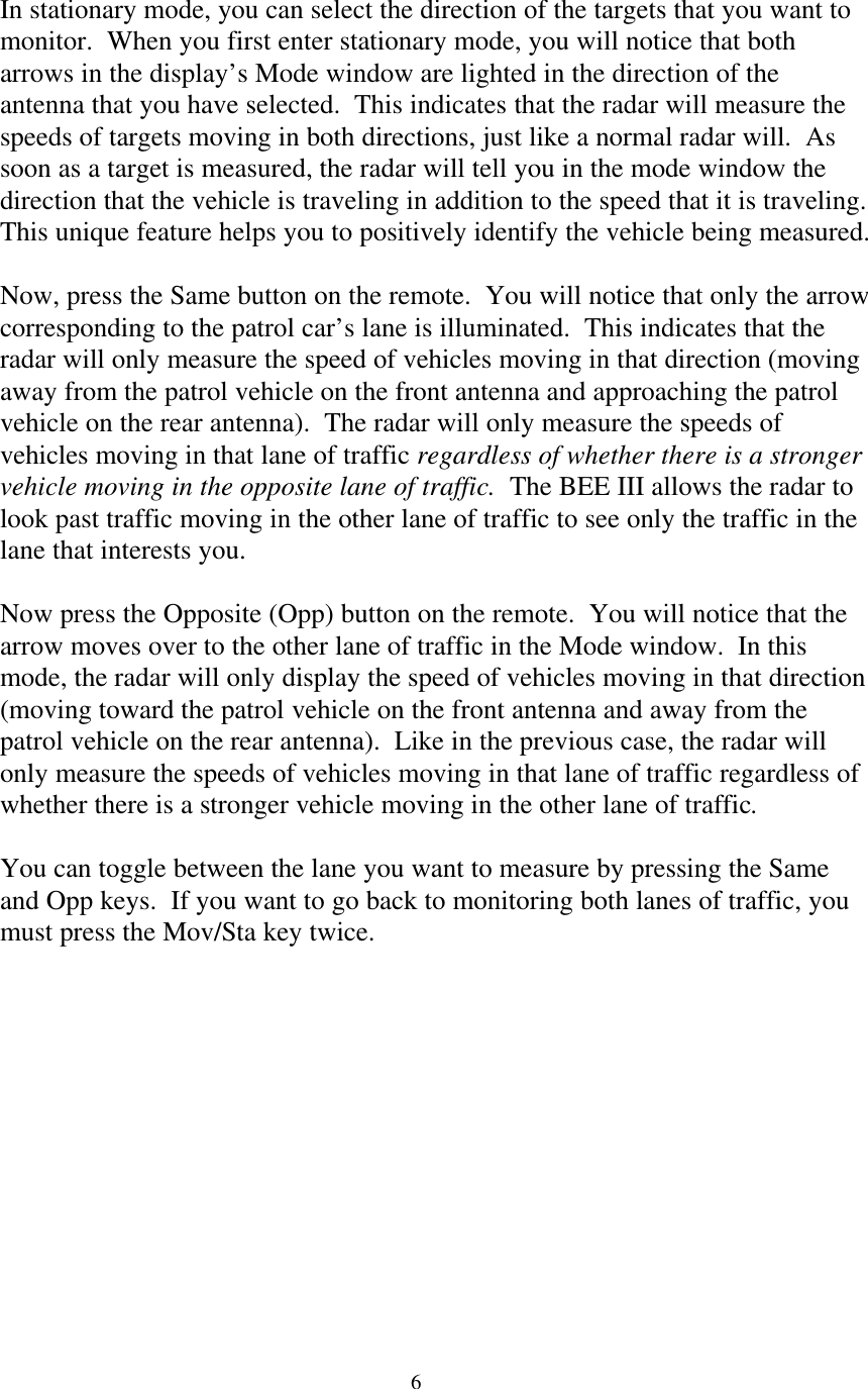  6In stationary mode, you can select the direction of the targets that you want to monitor.  When you first enter stationary mode, you will notice that both arrows in the display’s Mode window are lighted in the direction of the antenna that you have selected.  This indicates that the radar will measure the speeds of targets moving in both directions, just like a normal radar will.  As soon as a target is measured, the radar will tell you in the mode window the direction that the vehicle is traveling in addition to the speed that it is traveling.  This unique feature helps you to positively identify the vehicle being measured.  Now, press the Same button on the remote.  You will notice that only the arrow corresponding to the patrol car’s lane is illuminated.  This indicates that the radar will only measure the speed of vehicles moving in that direction (moving away from the patrol vehicle on the front antenna and approaching the patrol vehicle on the rear antenna).  The radar will only measure the speeds of vehicles moving in that lane of traffic regardless of whether there is a stronger vehicle moving in the opposite lane of traffic.  The BEE III allows the radar to look past traffic moving in the other lane of traffic to see only the traffic in the lane that interests you.  Now press the Opposite (Opp) button on the remote.  You will notice that the arrow moves over to the other lane of traffic in the Mode window.  In this mode, the radar will only display the speed of vehicles moving in that direction (moving toward the patrol vehicle on the front antenna and away from the patrol vehicle on the rear antenna).  Like in the previous case, the radar will only measure the speeds of vehicles moving in that lane of traffic regardless of whether there is a stronger vehicle moving in the other lane of traffic.    You can toggle between the lane you want to measure by pressing the Same and Opp keys.  If you want to go back to monitoring both lanes of traffic, you must press the Mov/Sta key twice.    