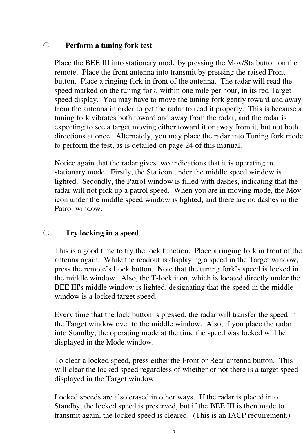  7Perform a tuning fork test  Place the BEE III into stationary mode by pressing the Mov/Sta button on the remote.  Place the front antenna into transmit by pressing the raised Front button.  Place a ringing fork in front of the antenna.  The radar will read the speed marked on the tuning fork, within one mile per hour, in its red Target speed display.  You may have to move the tuning fork gently toward and away from the antenna in order to get the radar to read it properly.  This is because a tuning fork vibrates both toward and away from the radar, and the radar is expecting to see a target moving either toward it or away from it, but not both directions at once.  Alternately, you may place the radar into Tuning fork mode to perform the test, as is detailed on page 24 of this manual.  Notice again that the radar gives two indications that it is operating in stationary mode.  Firstly, the Sta icon under the middle speed window is lighted.  Secondly, the Patrol window is filled with dashes, indicating that the radar will not pick up a patrol speed.  When you are in moving mode, the Mov icon under the middle speed window is lighted, and there are no dashes in the Patrol window.  Try locking in a speed.  This is a good time to try the lock function.  Place a ringing fork in front of the antenna again.  While the readout is displaying a speed in the Target window, press the remote’s Lock button.  Note that the tuning fork’s speed is locked in the middle window.  Also, the T-lock icon, which is located directly under the BEE III&apos;s middle window is lighted, designating that the speed in the middle window is a locked target speed.  Every time that the lock button is pressed, the radar will transfer the speed in the Target window over to the middle window.  Also, if you place the radar into Standby, the operating mode at the time the speed was locked will be displayed in the Mode window.  To clear a locked speed, press either the Front or Rear antenna button.  This will clear the locked speed regardless of whether or not there is a target speed displayed in the Target window.  Locked speeds are also erased in other ways.  If the radar is placed into Standby, the locked speed is preserved, but if the BEE III is then made to transmit again, the locked speed is cleared.  (This is an IACP requirement.)  