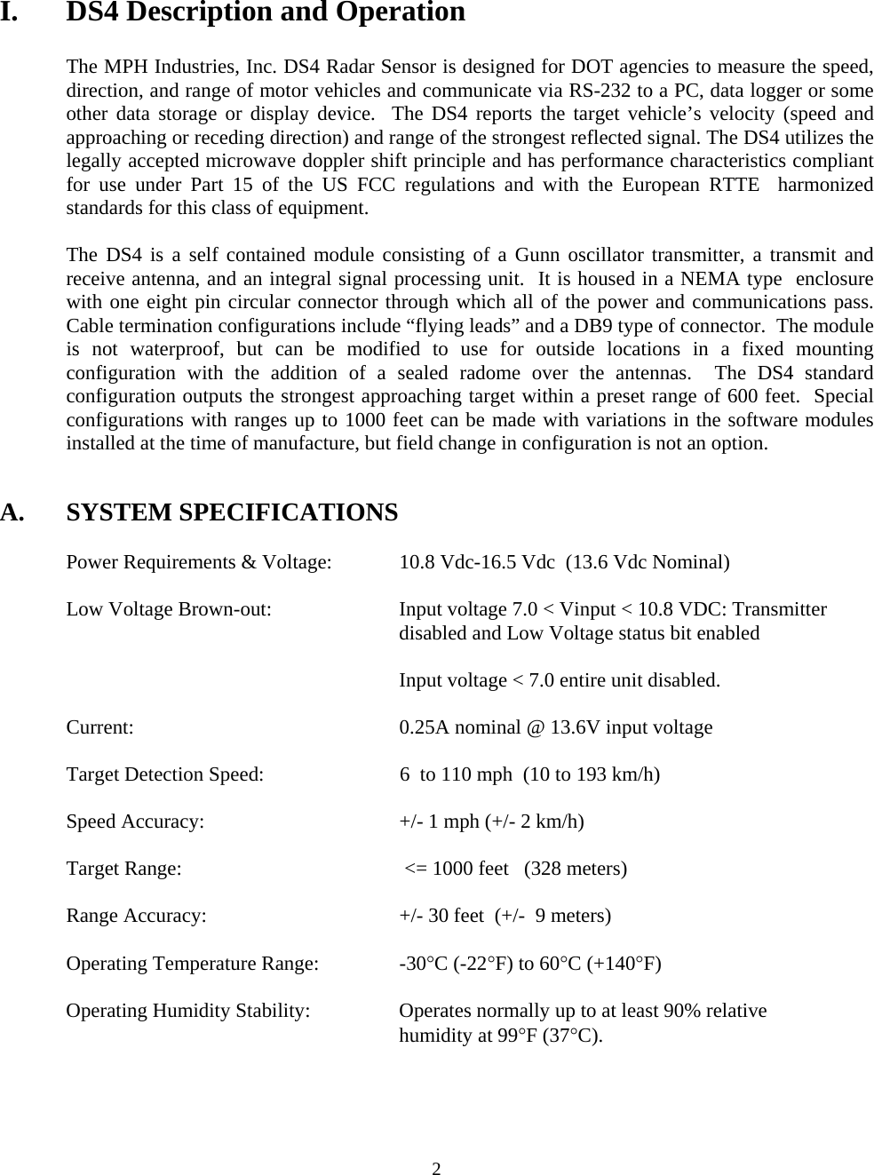  2 I.  DS4 Description and Operation  The MPH Industries, Inc. DS4 Radar Sensor is designed for DOT agencies to measure the speed, direction, and range of motor vehicles and communicate via RS-232 to a PC, data logger or some other data storage or display device.  The DS4 reports the target vehicle’s velocity (speed and approaching or receding direction) and range of the strongest reflected signal. The DS4 utilizes the legally accepted microwave doppler shift principle and has performance characteristics compliant for use under Part 15 of the US FCC regulations and with the European RTTE  harmonized standards for this class of equipment.  The DS4 is a self contained module consisting of a Gunn oscillator transmitter, a transmit and receive antenna, and an integral signal processing unit.  It is housed in a NEMA type  enclosure with one eight pin circular connector through which all of the power and communications pass.  Cable termination configurations include “flying leads” and a DB9 type of connector.  The module is not waterproof, but can be modified to use for outside locations in a fixed mounting configuration with the addition of a sealed radome over the antennas.  The DS4 standard configuration outputs the strongest approaching target within a preset range of 600 feet.  Special configurations with ranges up to 1000 feet can be made with variations in the software modules installed at the time of manufacture, but field change in configuration is not an option.   A. SYSTEM SPECIFICATIONS    Power Requirements &amp; Voltage:   10.8 Vdc-16.5 Vdc  (13.6 Vdc Nominal)  Low Voltage Brown-out:  Input voltage 7.0 &lt; Vinput &lt; 10.8 VDC: Transmitter disabled and Low Voltage status bit enabled    Input voltage &lt; 7.0 entire unit disabled.    Current:        0.25A nominal @ 13.6V input voltage              Target Detection Speed:  6  to 110 mph  (10 to 193 km/h)  Speed Accuracy:  +/- 1 mph (+/- 2 km/h)  Target Range:   &lt;= 1000 feet   (328 meters)  Range Accuracy:  +/- 30 feet  (+/-  9 meters)      Operating Temperature Range:    -30°C (-22°F) to 60°C (+140°F)    Operating Humidity Stability:    Operates normally up to at least 90% relative  humidity at 99°F (37°C). 