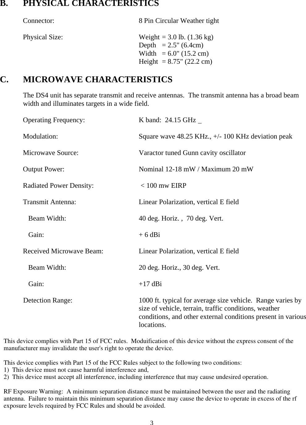  3B. PHYSICAL CHARACTERISTICS    Connector:    8 Pin Circular Weather tight       Physical Size:        Weight = 3.0 lb. (1.36 kg)       Depth = 2.5&quot; (6.4cm)       Width = 6.0&quot; (15.2 cm)       Height = 8.75&quot; (22.2 cm)  C. MICROWAVE CHARACTERISTICS  The DS4 unit has separate transmit and receive antennas.  The transmit antenna has a broad beam width and illuminates targets in a wide field.         Operating Frequency:      K band:  24.15 GHz   Modulation:    Square wave 48.25 KHz., +/- 100 KHz deviation peak    Microwave Source:      Varactor tuned Gunn cavity oscillator  Output Power:        Nominal 12-18 mW / Maximum 20 mW    Radiated Power Density:     &lt; 100 mw EIRP     Transmit Antenna:      Linear Polarization, vertical E field       Beam Width:        40 deg. Horiz. ,  70 deg. Vert.       Gain:     + 6 dBi    Received Microwave Beam:    Linear Polarization, vertical E field           Beam Width:        20 deg. Horiz., 30 deg. Vert.       Gain:     +17 dBi    Detection Range:  1000 ft. typical for average size vehicle.  Range varies by size of vehicle, terrain, traffic conditions, weather conditions, and other external conditions present in various locations.         This device complies with Part 15 of FCC rules.  Moduification of this device without the express consent of the manufacturer may invalidate the user&apos;s right to operate the device.This device complies with Part 15 of the FCC Rules subject to the following two conditions:1)  This device must not cause harmful interference and,2)  This device must accept all interference, including interference that may cause undesired operation.RF Exposure Warning:  A minimum separation distance must be maintained between the user and the radiating antenna.  Failure to maintain this minimum separation distance may cause the device to operate in excess of the rf exposure levels required by FCC Rules and should be avoided.