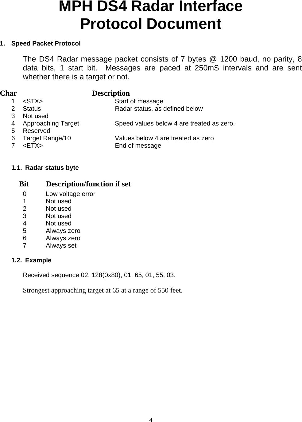  4MPH DS4 Radar Interface  Protocol Document  1.  Speed Packet Protocol  The DS4 Radar message packet consists of 7 bytes @ 1200 baud, no parity, 8 data bits, 1 start bit.  Messages are paced at 250mS intervals and are sent whether there is a target or not.  Char   Description    1  &lt;STX&gt;    Start of message 2  Status     Radar status, as defined below 3 Not used     4  Approaching Target    Speed values below 4 are treated as zero. 5 Reserved     6  Target Range/10     Values below 4 are treated as zero 7  &lt;ETX&gt;    End of message   1.1.  Radar status byte     Bit  Description/function if set 0  Low voltage error 1 Not used 2 Not used 3 Not used 4 Not used 5 Always zero 6 Always zero 7  Always set   1.2. Example  Received sequence 02, 128(0x80), 01, 65, 01, 55, 03.  Strongest approaching target at 65 at a range of 550 feet. 