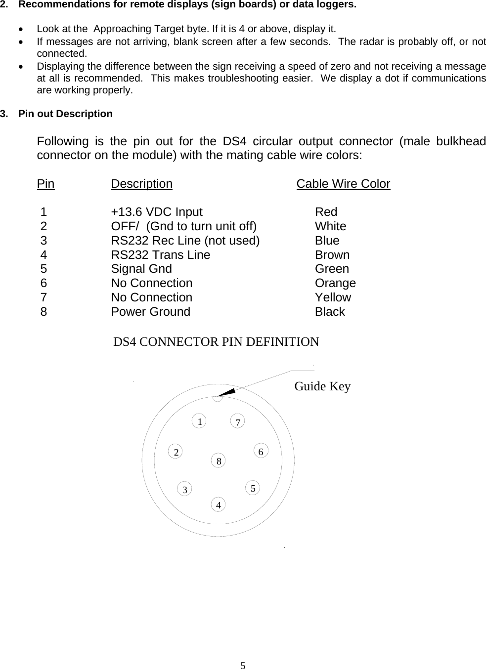  5  2.  Recommendations for remote displays (sign boards) or data loggers.  •  Look at the  Approaching Target byte. If it is 4 or above, display it. •  If messages are not arriving, blank screen after a few seconds.  The radar is probably off, or not connected. •  Displaying the difference between the sign receiving a speed of zero and not receiving a message at all is recommended.  This makes troubleshooting easier.  We display a dot if communications are working properly.  3.  Pin out Description  Following is the pin out for the DS4 circular output connector (male bulkhead connector on the module) with the mating cable wire colors:  Pin     Description    Cable Wire Color   1      +13.6 VDC Input  Red        2  OFF/  (Gnd to turn unit off)  White  3  RS232 Rec Line (not used)  Blue  4  RS232 Trans Line  Brown  5  Signal Gnd  Green  6  No Connection  Orange  7  No Connection  Yellow  8  Power Ground  Black  DS4 CONNECTOR PIN DEFINITIONGuide Key0 12345678     