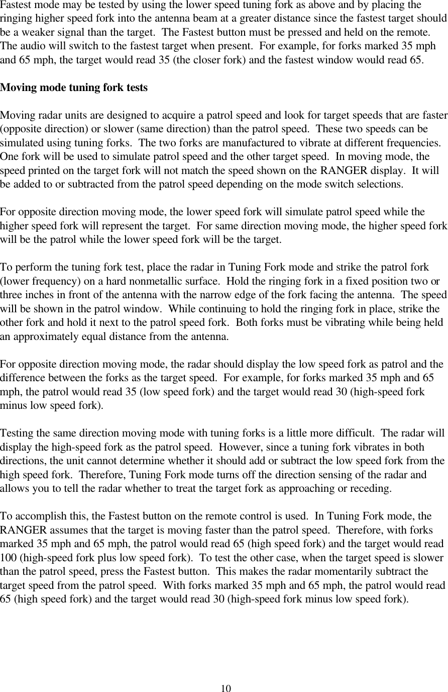  10 Fastest mode may be tested by using the lower speed tuning fork as above and by placing the ringing higher speed fork into the antenna beam at a greater distance since the fastest target should be a weaker signal than the target.  The Fastest button must be pressed and held on the remote.  The audio will switch to the fastest target when present.  For example, for forks marked 35 mph and 65 mph, the target would read 35 (the closer fork) and the fastest window would read 65.  Moving mode tuning fork tests  Moving radar units are designed to acquire a patrol speed and look for target speeds that are faster (opposite direction) or slower (same direction) than the patrol speed.  These two speeds can be simulated using tuning forks.  The two forks are manufactured to vibrate at different frequencies.  One fork will be used to simulate patrol speed and the other target speed.  In moving mode, the speed printed on the target fork will not match the speed shown on the RANGER display.  It will be added to or subtracted from the patrol speed depending on the mode switch selections.    For opposite direction moving mode, the lower speed fork will simulate patrol speed while the higher speed fork will represent the target.  For same direction moving mode, the higher speed fork will be the patrol while the lower speed fork will be the target.    To perform the tuning fork test, place the radar in Tuning Fork mode and strike the patrol fork (lower frequency) on a hard nonmetallic surface.  Hold the ringing fork in a fixed position two or three inches in front of the antenna with the narrow edge of the fork facing the antenna.  The speed will be shown in the patrol window.  While continuing to hold the ringing fork in place, strike the other fork and hold it next to the patrol speed fork.  Both forks must be vibrating while being held an approximately equal distance from the antenna.    For opposite direction moving mode, the radar should display the low speed fork as patrol and the difference between the forks as the target speed.  For example, for forks marked 35 mph and 65 mph, the patrol would read 35 (low speed fork) and the target would read 30 (high-speed fork minus low speed fork).  Testing the same direction moving mode with tuning forks is a little more difficult.  The radar will display the high-speed fork as the patrol speed.  However, since a tuning fork vibrates in both directions, the unit cannot determine whether it should add or subtract the low speed fork from the high speed fork.  Therefore, Tuning Fork mode turns off the direction sensing of the radar and allows you to tell the radar whether to treat the target fork as approaching or receding.  To accomplish this, the Fastest button on the remote control is used.  In Tuning Fork mode, the RANGER assumes that the target is moving faster than the patrol speed.  Therefore, with forks marked 35 mph and 65 mph, the patrol would read 65 (high speed fork) and the target would read 100 (high-speed fork plus low speed fork).  To test the other case, when the target speed is slower than the patrol speed, press the Fastest button.  This makes the radar momentarily subtract the target speed from the patrol speed.  With forks marked 35 mph and 65 mph, the patrol would read 65 (high speed fork) and the target would read 30 (high-speed fork minus low speed fork).   