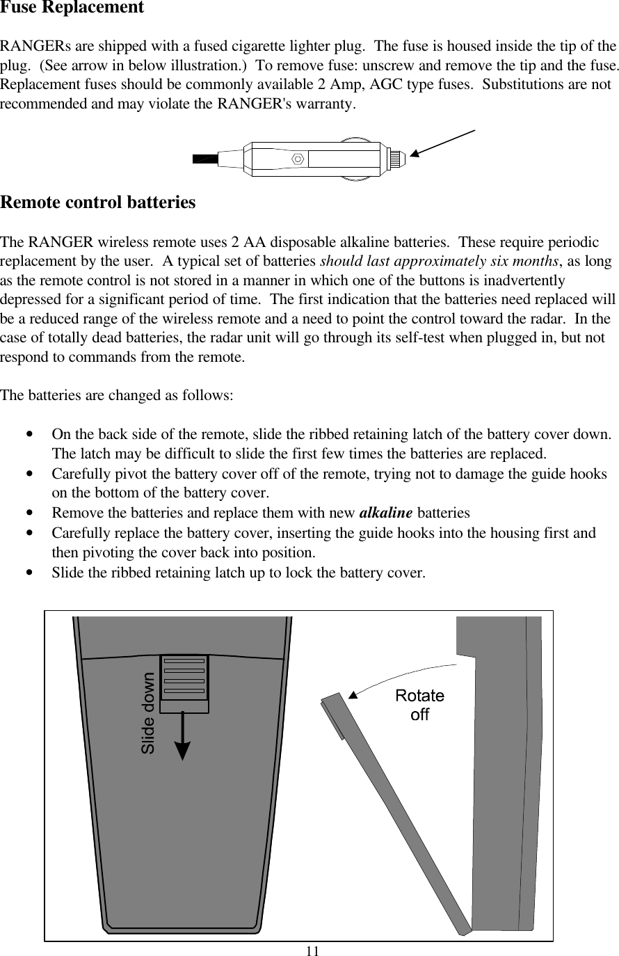  11 Fuse Replacement  RANGERs are shipped with a fused cigarette lighter plug.  The fuse is housed inside the tip of the plug.  (See arrow in below illustration.)  To remove fuse: unscrew and remove the tip and the fuse.  Replacement fuses should be commonly available 2 Amp, AGC type fuses.  Substitutions are not recommended and may violate the RANGER&apos;s warranty.  Remote control batteries  The RANGER wireless remote uses 2 AA disposable alkaline batteries.  These require periodic replacement by the user.  A typical set of batteries should last approximately six months, as long as the remote control is not stored in a manner in which one of the buttons is inadvertently depressed for a significant period of time.  The first indication that the batteries need replaced will be a reduced range of the wireless remote and a need to point the control toward the radar.  In the case of totally dead batteries, the radar unit will go through its self-test when plugged in, but not respond to commands from the remote.    The batteries are changed as follows:  • On the back side of the remote, slide the ribbed retaining latch of the battery cover down.  The latch may be difficult to slide the first few times the batteries are replaced. • Carefully pivot the battery cover off of the remote, trying not to damage the guide hooks on the bottom of the battery cover. • Remove the batteries and replace them with new alkaline batteries • Carefully replace the battery cover, inserting the guide hooks into the housing first and then pivoting the cover back into position. • Slide the ribbed retaining latch up to lock the battery cover.            