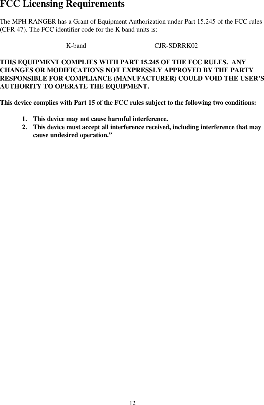  12 FCC Licensing Requirements  The MPH RANGER has a Grant of Equipment Authorization under Part 15.245 of the FCC rules (CFR 47). The FCC identifier code for the K band units is:     K-band    CJR-SDRRK02  THIS EQUIPMENT COMPLIES WITH PART 15.245 OF THE FCC RULES.  ANY CHANGES OR MODIFICATIONS NOT EXPRESSLY APPROVED BY THE PARTY RESPONSIBLE FOR COMPLIANCE (MANUFACTURER) COULD VOID THE USER’S AUTHORITY TO OPERATE THE EQUIPMENT.  This device complies with Part 15 of the FCC rules subject to the following two conditions:  1. This device may not cause harmful interference. 2. This device must accept all interference received, including interference that may cause undesired operation.”   