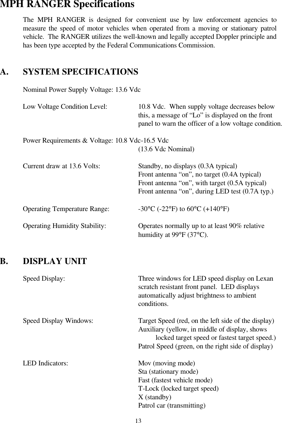  13 MPH RANGER Specifications  The MPH RANGER is designed for convenient use by law enforcement agencies to measure the speed of motor vehicles when operated from a moving or stationary patrol vehicle.  The RANGER utilizes the well-known and legally accepted Doppler principle and has been type accepted by the Federal Communications Commission.   A. SYSTEM SPECIFICATIONS   Nominal Power Supply Voltage: 13.6 Vdc   Low Voltage Condition Level:    10.8 Vdc.  When supply voltage decreases below  this, a message of “Lo” is displayed on the front  panel to warn the officer of a low voltage condition.   Power Requirements &amp; Voltage: 10.8 Vdc-16.5 Vdc       (13.6 Vdc Nominal)   Current draw at 13.6 Volts:    Standby, no displays (0.3A typical)       Front antenna “on”, no target (0.4A typical)       Front antenna “on”, with target (0.5A typical)       Front antenna “on”, during LED test (0.7A typ.)   Operating Temperature Range:    -30°C (-22°F) to 60°C (+140°F)   Operating Humidity Stability:    Operates normally up to at least 90% relative  humidity at 99°F (37°C).   B. DISPLAY UNIT  Speed Display:   Three windows for LED speed display on Lexan scratch resistant front panel.  LED displays automatically adjust brightness to ambient conditions.    Speed Display Windows:    Target Speed (red, on the left side of the display) Auxiliary (yellow, in middle of display, shows locked target speed or fastest target speed.)      Patrol Speed (green, on the right side of display)   LED Indicators:    Mov (moving mode)  Sta (stationary mode) Fast (fastest vehicle mode)  T-Lock (locked target speed) X (standby) Patrol car (transmitting) 