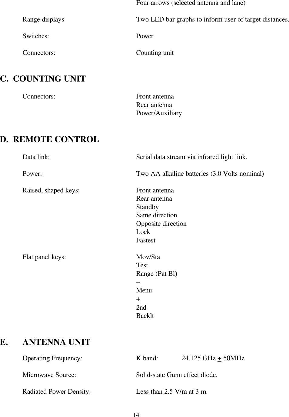  14 Four arrows (selected antenna and lane)   Range displays    Two LED bar graphs to inform user of target distances.   Switches:    Power   Connectors:   Counting unit   C.  COUNTING UNIT   Connectors:   Front antenna     Rear antenna     Power/Auxiliary   D.  REMOTE CONTROL     Data link:    Serial data stream via infrared light link.   Power:     Two AA alkaline batteries (3.0 Volts nominal)   Raised, shaped keys:   Front antenna  Rear antenna  Standby       Same direction   Opposite direction Lock Fastest   Flat panel keys:    Mov/Sta       Test       Range (Pat Bl)       –       Menu       +       2nd       Backlt   E. ANTENNA UNIT   Operating Frequency:   K band:   24.125 GHz + 50MHz   Microwave Source:   Solid-state Gunn effect diode.   Radiated Power Density:    Less than 2.5 V/m at 3 m.  