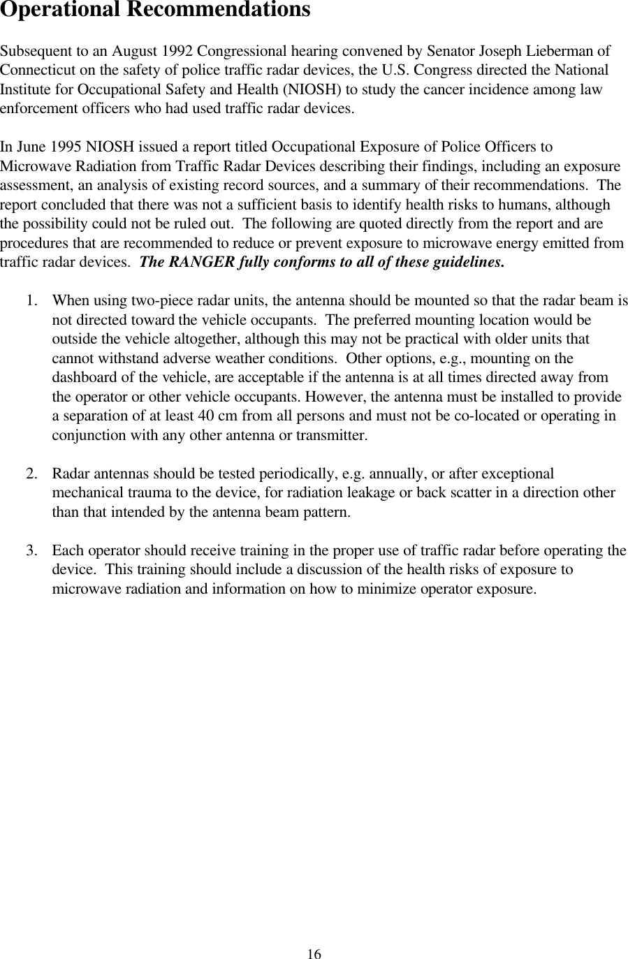  16 Operational Recommendations  Subsequent to an August 1992 Congressional hearing convened by Senator Joseph Lieberman of Connecticut on the safety of police traffic radar devices, the U.S. Congress directed the National Institute for Occupational Safety and Health (NIOSH) to study the cancer incidence among law enforcement officers who had used traffic radar devices.    In June 1995 NIOSH issued a report titled Occupational Exposure of Police Officers to Microwave Radiation from Traffic Radar Devices describing their findings, including an exposure assessment, an analysis of existing record sources, and a summary of their recommendations.  The report concluded that there was not a sufficient basis to identify health risks to humans, although the possibility could not be ruled out.  The following are quoted directly from the report and are procedures that are recommended to reduce or prevent exposure to microwave energy emitted from traffic radar devices.  The RANGER fully conforms to all of these guidelines.  1. When using two-piece radar units, the antenna should be mounted so that the radar beam is not directed toward the vehicle occupants.  The preferred mounting location would be outside the vehicle altogether, although this may not be practical with older units that cannot withstand adverse weather conditions.  Other options, e.g., mounting on the dashboard of the vehicle, are acceptable if the antenna is at all times directed away from the operator or other vehicle occupants. However, the antenna must be installed to provide a separation of at least 40 cm from all persons and must not be co-located or operating in conjunction with any other antenna or transmitter.  2. Radar antennas should be tested periodically, e.g. annually, or after exceptional mechanical trauma to the device, for radiation leakage or back scatter in a direction other than that intended by the antenna beam pattern.    3. Each operator should receive training in the proper use of traffic radar before operating the device.  This training should include a discussion of the health risks of exposure to microwave radiation and information on how to minimize operator exposure.                  