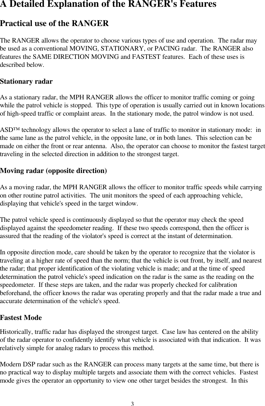  3 A Detailed Explanation of the RANGER&apos;s Features  Practical use of the RANGER  The RANGER allows the operator to choose various types of use and operation.  The radar may be used as a conventional MOVING, STATIONARY, or PACING radar.  The RANGER also features the SAME DIRECTION MOVING and FASTEST features.  Each of these uses is described below.  Stationary radar  As a stationary radar, the MPH RANGER allows the officer to monitor traffic coming or going while the patrol vehicle is stopped.  This type of operation is usually carried out in known locations of high-speed traffic or complaint areas.  In the stationary mode, the patrol window is not used.    ASD™ technology allows the operator to select a lane of traffic to monitor in stationary mode:  in the same lane as the patrol vehicle, in the opposite lane, or in both lanes.  This selection can be made on either the front or rear antenna.  Also, the operator can choose to monitor the fastest target traveling in the selected direction in addition to the strongest target.  Moving radar (opposite direction)  As a moving radar, the MPH RANGER allows the officer to monitor traffic speeds while carrying on other routine patrol activities.  The unit monitors the speed of each approaching vehicle, displaying that vehicle&apos;s speed in the target window.    The patrol vehicle speed is continuously displayed so that the operator may check the speed displayed against the speedometer reading.  If these two speeds correspond, then the officer is assured that the reading of the violator&apos;s speed is correct at the instant of determination.  In opposite direction mode, care should be taken by the operator to recognize that the violator is traveling at a higher rate of speed than the norm; that the vehicle is out front, by itself, and nearest the radar; that proper identification of the violating vehicle is made; and at the time of speed determination the patrol vehicle&apos;s speed indication on the radar is the same as the reading on the speedometer.  If these steps are taken, and the radar was properly checked for calibration beforehand, the officer knows the radar was operating properly and that the radar made a true and accurate determination of the vehicle&apos;s speed.  Fastest Mode  Historically, traffic radar has displayed the strongest target.  Case law has centered on the ability of the radar operator to confidently identify what vehicle is associated with that indication.  It was relatively simple for analog radars to process this method.  Modern DSP radar such as the RANGER can process many targets at the same time, but there is no practical way to display multiple targets and associate them with the correct vehicles.  Fastest mode gives the operator an opportunity to view one other target besides the strongest.  In this 