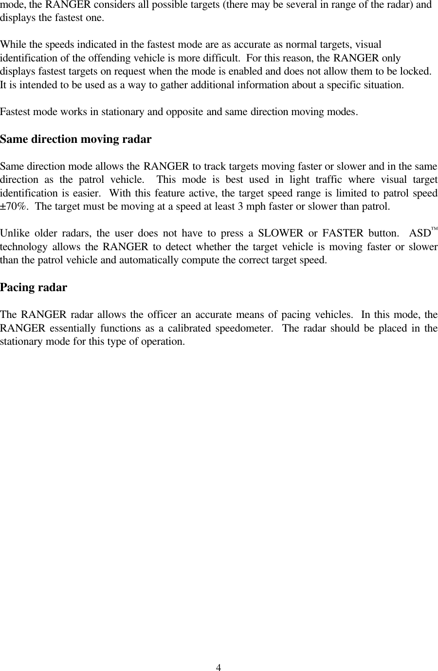  4 mode, the RANGER considers all possible targets (there may be several in range of the radar) and displays the fastest one.    While the speeds indicated in the fastest mode are as accurate as normal targets, visual identification of the offending vehicle is more difficult.  For this reason, the RANGER only displays fastest targets on request when the mode is enabled and does not allow them to be locked.  It is intended to be used as a way to gather additional information about a specific situation.   Fastest mode works in stationary and opposite and same direction moving modes.  Same direction moving radar  Same direction mode allows the RANGER to track targets moving faster or slower and in the same direction as the patrol vehicle.  This mode is best used in light traffic where visual target identification is easier.  With this feature active, the target speed range is limited to patrol speed ±70%.  The target must be moving at a speed at least 3 mph faster or slower than patrol.  Unlike older radars, the user does not have to press a SLOWER or FASTER button.  ASD™ technology allows the RANGER to detect whether the target vehicle is moving faster or slower than the patrol vehicle and automatically compute the correct target speed.  Pacing radar  The  RANGER radar allows the officer an accurate means of pacing vehicles.  In this mode, the RANGER essentially functions as a calibrated speedometer.  The radar should be placed in the stationary mode for this type of operation.  