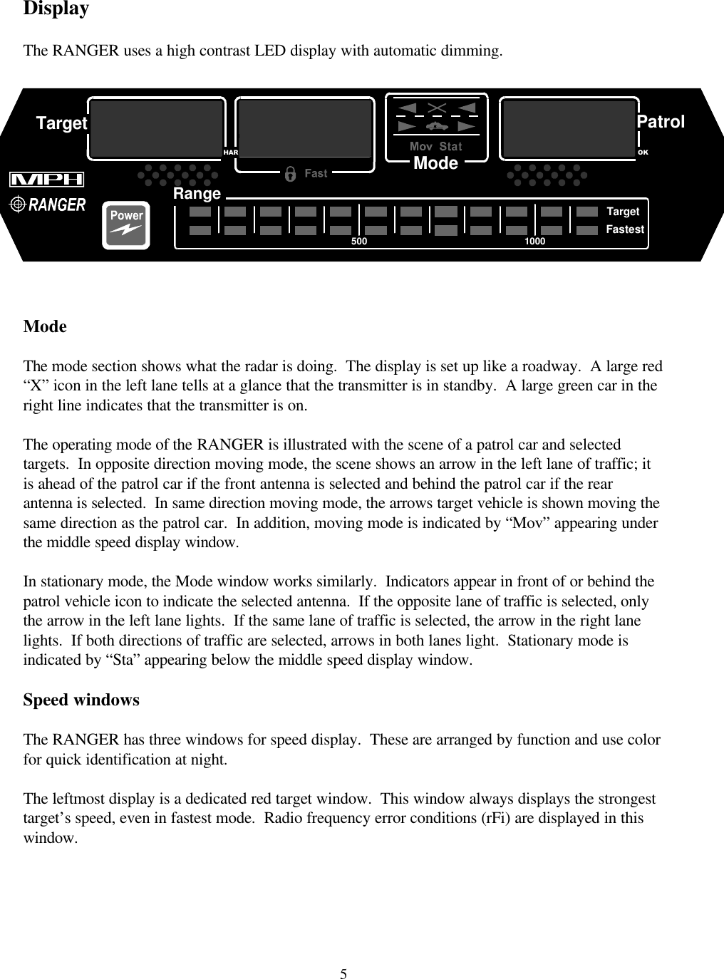  5 Display  The RANGER uses a high contrast LED display with automatic dimming.     Mode  The mode section shows what the radar is doing.  The display is set up like a roadway.  A large red “X” icon in the left lane tells at a glance that the transmitter is in standby.  A large green car in the right line indicates that the transmitter is on.    The operating mode of the RANGER is illustrated with the scene of a patrol car and selected targets.  In opposite direction moving mode, the scene shows an arrow in the left lane of traffic; it is ahead of the patrol car if the front antenna is selected and behind the patrol car if the rear antenna is selected.  In same direction moving mode, the arrows target vehicle is shown moving the same direction as the patrol car.  In addition, moving mode is indicated by “Mov” appearing under the middle speed display window.  In stationary mode, the Mode window works similarly.  Indicators appear in front of or behind the patrol vehicle icon to indicate the selected antenna.  If the opposite lane of traffic is selected, only the arrow in the left lane lights.  If the same lane of traffic is selected, the arrow in the right lane lights.  If both directions of traffic are selected, arrows in both lanes light.  Stationary mode is indicated by “Sta” appearing below the middle speed display window.  Speed windows  The RANGER has three windows for speed display.  These are arranged by function and use color for quick identification at night.    The leftmost display is a dedicated red target window.  This window always displays the strongest target’s speed, even in fastest mode.  Radio frequency error conditions (rFi) are displayed in this window.    HARTargetRangeTargetFastestPatrolOK5001000Mode  