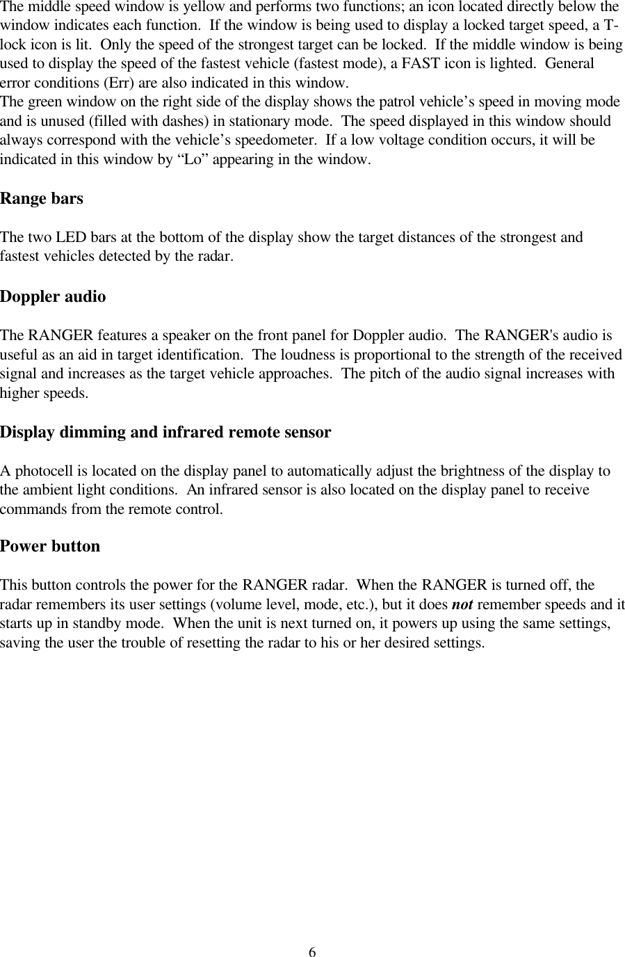  6 The middle speed window is yellow and performs two functions; an icon located directly below the window indicates each function.  If the window is being used to display a locked target speed, a T-lock icon is lit.  Only the speed of the strongest target can be locked.  If the middle window is being used to display the speed of the fastest vehicle (fastest mode), a FAST icon is lighted.  General error conditions (Err) are also indicated in this window.  The green window on the right side of the display shows the patrol vehicle’s speed in moving mode and is unused (filled with dashes) in stationary mode.  The speed displayed in this window should always correspond with the vehicle’s speedometer.  If a low voltage condition occurs, it will be indicated in this window by “Lo” appearing in the window.   Range bars  The two LED bars at the bottom of the display show the target distances of the strongest and fastest vehicles detected by the radar.  Doppler audio  The RANGER features a speaker on the front panel for Doppler audio.  The RANGER&apos;s audio is useful as an aid in target identification.  The loudness is proportional to the strength of the received signal and increases as the target vehicle approaches.  The pitch of the audio signal increases with higher speeds.    Display dimming and infrared remote sensor  A photocell is located on the display panel to automatically adjust the brightness of the display to the ambient light conditions.  An infrared sensor is also located on the display panel to receive commands from the remote control.  Power button  This button controls the power for the RANGER radar.  When the RANGER is turned off, the radar remembers its user settings (volume level, mode, etc.), but it does not remember speeds and it starts up in standby mode.  When the unit is next turned on, it powers up using the same settings, saving the user the trouble of resetting the radar to his or her desired settings.  