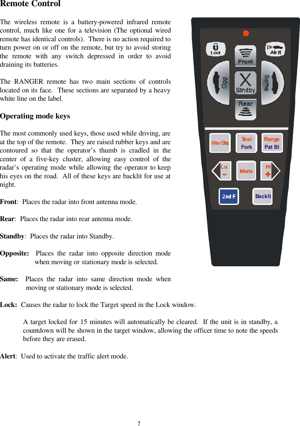  7 Remote Control  The wireless remote is a battery-powered infrared remote control, much like one for a television (The optional wired remote has identical controls).  There is no action required to turn power on or off on the remote, but try to avoid storing the remote with any switch depressed in order to avoid draining its batteries.  The  RANGER remote has two main sections of controls located on its face.  These sections are separated by a heavy white line on the label.    Operating mode keys  The most commonly used keys, those used while driving, are at the top of the remote.  They are raised rubber keys and are contoured so that the operator’s thumb is cradled in the center of a five-key cluster, allowing easy control of the radar’s operating mode while allowing the operator to keep his eyes on the road.  All of these keys are backlit for use at night.  Front:  Places the radar into front antenna mode.  Rear:  Places the radar into rear antenna mode.  Standby:  Places the radar into Standby.  Opposite:  Places the radar into opposite direction mode when moving or stationary mode is selected.  Same:  Places the radar into same direction mode when moving or stationary mode is selected.  Lock:  Causes the radar to lock the Target speed in the Lock window.    A target locked for 15 minutes will automatically be cleared.  If the unit is in standby, a countdown will be shown in the target window, allowing the officer time to note the speeds before they are erased.  Alert:  Used to activate the traffic alert mode.    RangeTestLo HiPat BlForkBacklt 