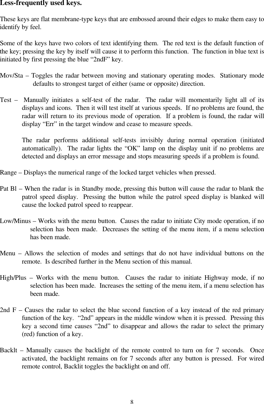  8 Less-frequently used keys.  These keys are flat membrane-type keys that are embossed around their edges to make them easy to identify by feel.    Some of the keys have two colors of text identifying them.  The red text is the default function of the key; pressing the key by itself will cause it to perform this function.  The function in blue text is initiated by first pressing the blue “2ndF” key.  Mov/Sta – Toggles the radar between moving and stationary operating modes.  Stationary mode defaults to strongest target of either (same or opposite) direction.  Test  –  Manually initiates a self-test of the radar.  The radar will momentarily light all of its displays and icons.  Then it will test itself at various speeds.  If no problems are found, the radar will return to its previous mode of operation.  If a problem is found, the radar will display “Err” in the target window and cease to measure speeds.    The radar performs additional self-tests invisibly during normal operation (initiated automatically).  The radar lights the “OK” lamp on the display unit if no problems are detected and displays an error message and stops measuring speeds if a problem is found.  Range – Displays the numerical range of the locked target vehicles when pressed.  Pat Bl – When the radar is in Standby mode, pressing this button will cause the radar to blank the patrol speed display.  Pressing the button while the patrol speed display is blanked will cause the locked patrol speed to reappear.  Low/Minus – Works with the menu button.  Causes the radar to initiate City mode operation, if no selection has been made.  Decreases the setting of the menu item, if a menu selection has been made.  Menu  – Allows the selection of modes and settings that do not have individual buttons on the remote.  Is described further in the Menu section of this manual.  High/Plus  – Works with the menu button.  Causes the radar to initiate Highway mode, if no selection has been made.  Increases the setting of the menu item, if a menu selection has been made.  2nd F – Causes the radar to select the blue second function of a key instead of the red primary function of the key.  “2nd” appears in the middle window when it is pressed.  Pressing this key a second time causes “2nd” to disappear and allows the radar to select the primary (red) function of a key.  Backlt  – Manually causes the backlight of the remote control to turn on for 7 seconds.  Once activated, the backlight remains on for 7 seconds after any button is pressed.  For wired remote control, Backlit toggles the backlight on and off.  