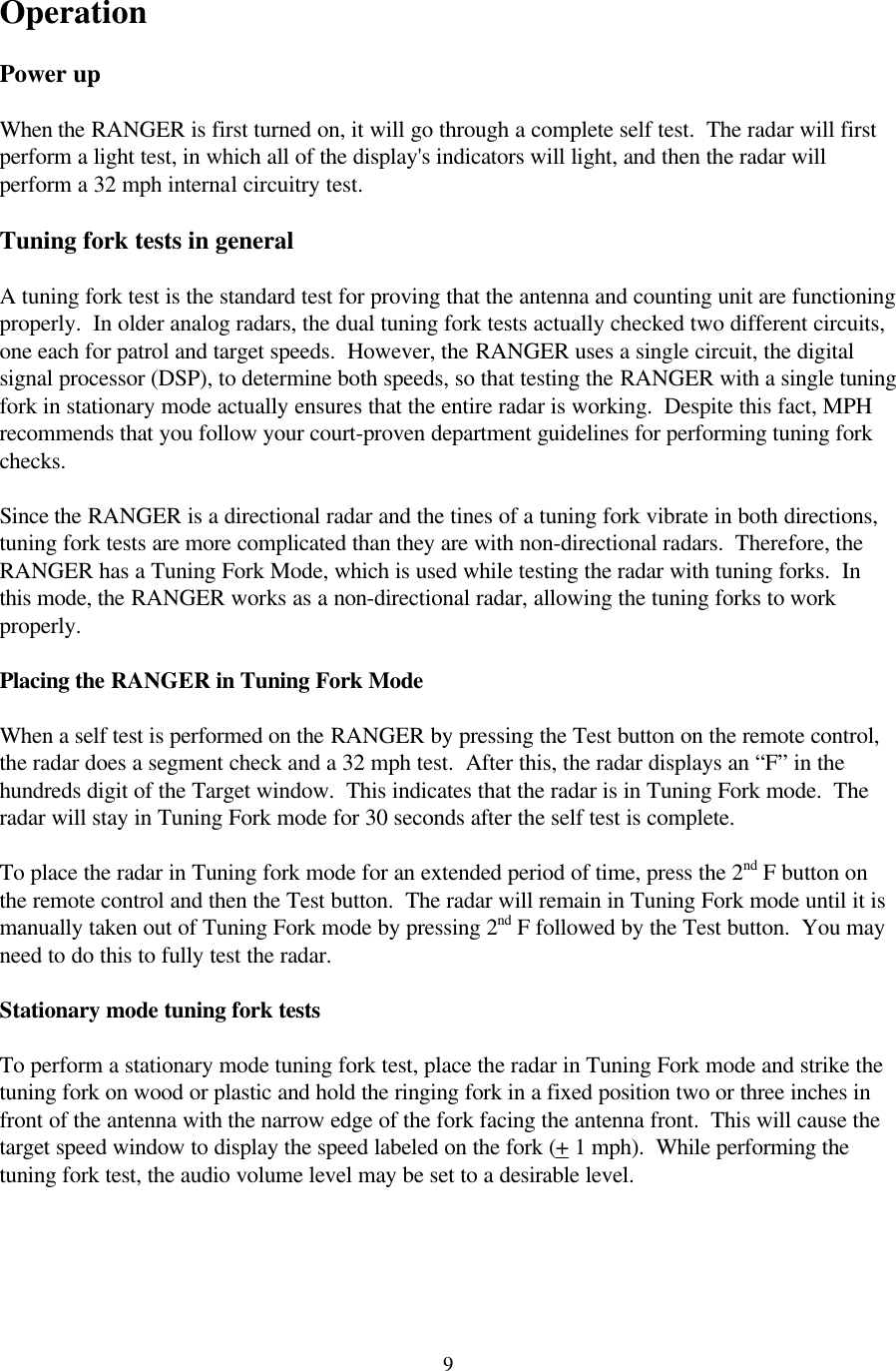  9 Operation  Power up  When the RANGER is first turned on, it will go through a complete self test.  The radar will first perform a light test, in which all of the display&apos;s indicators will light, and then the radar will perform a 32 mph internal circuitry test.    Tuning fork tests in general  A tuning fork test is the standard test for proving that the antenna and counting unit are functioning properly.  In older analog radars, the dual tuning fork tests actually checked two different circuits, one each for patrol and target speeds.  However, the RANGER uses a single circuit, the digital signal processor (DSP), to determine both speeds, so that testing the RANGER with a single tuning fork in stationary mode actually ensures that the entire radar is working.  Despite this fact, MPH recommends that you follow your court-proven department guidelines for performing tuning fork checks.  Since the RANGER is a directional radar and the tines of a tuning fork vibrate in both directions, tuning fork tests are more complicated than they are with non-directional radars.  Therefore, the RANGER has a Tuning Fork Mode, which is used while testing the radar with tuning forks.  In this mode, the RANGER works as a non-directional radar, allowing the tuning forks to work properly.  Placing the RANGER in Tuning Fork Mode  When a self test is performed on the RANGER by pressing the Test button on the remote control, the radar does a segment check and a 32 mph test.  After this, the radar displays an “F” in the hundreds digit of the Target window.  This indicates that the radar is in Tuning Fork mode.  The radar will stay in Tuning Fork mode for 30 seconds after the self test is complete.   To place the radar in Tuning fork mode for an extended period of time, press the 2nd F button on the remote control and then the Test button.  The radar will remain in Tuning Fork mode until it is manually taken out of Tuning Fork mode by pressing 2nd F followed by the Test button.  You may need to do this to fully test the radar.  Stationary mode tuning fork tests  To perform a stationary mode tuning fork test, place the radar in Tuning Fork mode and strike the tuning fork on wood or plastic and hold the ringing fork in a fixed position two or three inches in front of the antenna with the narrow edge of the fork facing the antenna front.  This will cause the target speed window to display the speed labeled on the fork (+ 1 mph).  While performing the tuning fork test, the audio volume level may be set to a desirable level.  