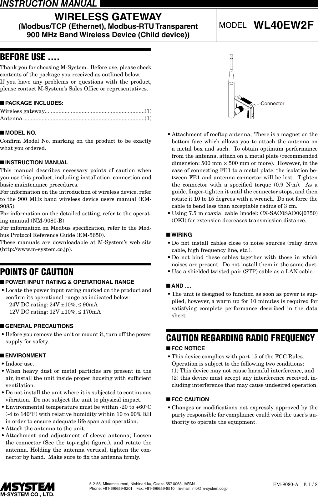 5-2-55, Minamitsumori, Nishinari-ku, Osaka 557-0063 JAPANPhone: +81(6)6659-8201 Fax: +81(6)6659-8510  E-mail: info@m-system.co.jpEM-9080-A  P. 1 / 8INSTRUCTION MANUALWIRELESS GATEWAY(Modbus/TCP (Ethernet), Modbus-RTU Transparent 900 MHz Band Wireless Device (Child device))MODEL WL40EW2FBEFORE USE ....Thank you for choosing M-System.  Before use, please check contents of the package you received as outlined below.If you have any problems or questions with the product, please contact M-System&rsquo;s Sales Ofﬁce or representatives. ■PACKAGE INCLUDES:Wireless gateway.................................................................(1)Antenna ...............................................................................(1) ■MODEL NO.Conﬁrm Model No. marking on the product to be exactly what you ordered. ■INSTRUCTION MANUALThis manual describes necessary points of caution when you use this product, including installation, connection and basic maintenance procedures.For information on the introduction of wireless device, refer to the 900 MHz band wireless device users manual (EM-9085).For information on the detailed setting, refer to the operat-ing manual (NM-9080-B).For information on Modbus speciﬁcation, refer to the Mod-bus Protocol Reference Guide (EM-5650). These manuals are downloadable at M-System&rsquo;s web site (http://www.m-system.co.jp).POINTS OF CAUTION ■POWER INPUT RATING &amp; OPERATIONAL RANGE&bull;Locate the power input rating marked on the product and conﬁrm its operational range as indicated below:    24V DC rating: 24V &plusmn;10%, &le; 90mA    12V DC rating: 12V &plusmn;10%, &le; 170mA ■GENERAL PRECAUTIONS&bull;Before you remove the unit or mount it, turn off the power supply for safety. ■ENVIRONMENT&bull;Indoor use.&bull;When heavy dust or metal particles are present in the air, install the unit inside proper housing with sufﬁcient ventilation.&bull;Do not install the unit where it is subjected to continuous vibration.  Do not subject the unit to physical impact.&bull;Environmental temperature must be within -20 to +60&deg;C (-4 to 140&deg;F) with relative humidity within 10 to 90% RH in order to ensure adequate life span and operation.&bull;Attach the antenna to the unit. &bull;Attachment and adjustment of sleeve antenna; Loosen the connector (See the top-right ﬁgure.), and rotate the antenna. Holding the antenna vertical, tighten the con-nector by hand.  Make sure to ﬁx the antenna ﬁrmly.Connector&bull;Attachment of rooftop antenna;  There is a magnet on the bottom face which allows you to attach the antenna on a metal box and such.  To obtain optimum performance from the antenna, attach on a metal plate (recommended dimension: 500 mm &times; 500 mm or more).  However, in the case of connecting FE1 to a metal plate, the isolation be-tween FE1 and antenna connector will be lost.  Tighten the connector with a speciﬁed torque (0.9 N∙m).  As a guide, ﬁnger-tighten it until the connector stops, and then rotate it 10 to 15 degrees with a wrench.  Do not force the cable to bend less than acceptable radius of 3 cm.&bull;Using 7.5 m coaxial cable (model: CX-SAC0SAD0Q0750)(OKI) for extension decreases transmission distance. ■WIRING&bull;Do not install cables close to noise sources (relay drive cable, high frequency line, etc.).&bull;Do not bind these cables together with those in which noises are present.  Do not install them in the same duct.&bull;Use a shielded twisted pair (STP) cable as a LAN cable. ■AND ....&bull;The unit is designed to function as soon as power is sup-plied, however, a warm up for 10 minutes is required for satisfying complete performance described in the data sheet.CAUTION REGARDING RADIO FREQUENCY ■FCC NOTICE&bull;This device complies with part 15 of the FCC Rules.  Operation is subject to the following two conditions:  (1) This device may not cause harmful interference, and    (2) this device must accept any interference received, in-cluding interference that may cause undesired operation. ■FCC CAUTION&bull;Changes or modiﬁcations not expressly approved by the party responsible for compliance could void the user&rsquo;s au-thority to operate the equipment.