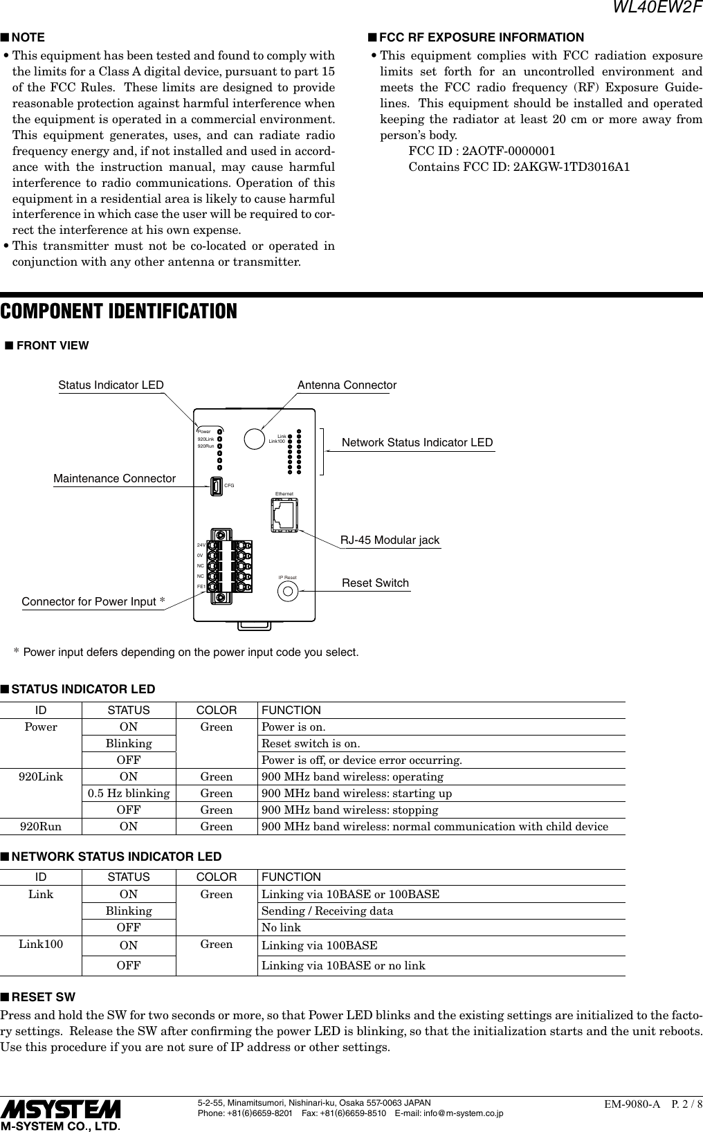 WL40EW2F5-2-55, Minamitsumori, Nishinari-ku, Osaka 557-0063 JAPANPhone: +81(6)6659-8201 Fax: +81(6)6659-8510  E-mail: info@m-system.co.jpEM-9080-A  P. 2 / 8 ■NOTE&bull;This equipment has been tested and found to comply with the limits for a Class A digital device, pursuant to part 15 of the FCC Rules.  These limits are designed to provide reasonable protection against harmful interference when the equipment is operated in a commercial environment.  This equipment generates, uses, and can radiate radio frequency energy and, if not installed and used in accord-ance with the instruction manual, may cause harmful interference to radio communications. Operation of this equipment in a residential area is likely to cause harmful interference in which case the user will be required to cor-rect the interference at his own expense.&bull;This transmitter must not be co-located or operated in conjunction with any other antenna or transmitter. ■FCC RF EXPOSURE INFORMATION&bull;This equipment complies with FCC radiation exposure limits set forth for an uncontrolled environment and meets the FCC radio frequency (RF) Exposure Guide-lines.  This equipment should be installed and operated keeping the radiator at least 20 cm or more away from person&rsquo;s body.      FCC ID : 2AOTF-0000001      Contains FCC ID: 2AKGW-1TD3016A1COMPONENT IDENTIFICATIONNetwork Status Indicator LED*Power input defers depending on the power input code you select.Status Indicator LED Antenna ConnectorMaintenance ConnectorConnector for Power Input *Power920Link920RunCFG24V0VNCNCFE1RJ-45 Modular jackLinkLink100EthernetIP Reset Reset Switch■ FRONT VIEW ■STATUS INDICATOR LEDID S TAT U S COLOR FUNCTIONPower ON Green Power is on.Blinking Reset switch is on.OFF Power is off, or device error occurring.920Link ON Green 900 MHz band wireless: operating0.5 Hz blinking Green 900 MHz band wireless: starting upOFF Green 900 MHz band wireless: stopping920Run ON Green 900 MHz band wireless: normal communication with child device ■NETWORK STATUS INDICATOR LEDID S TAT U S COLOR FUNCTIONLink ON Green Linking via 10BASE or 100BASEBlinking Sending / Receiving dataOFF No linkLink100 ON Green Linking via 100BASEOFF Linking via 10BASE or no link ■RESET SWPress and hold the SW for two seconds or more, so that Power LED blinks and the existing settings are initialized to the facto-ry settings.  Release the SW after conﬁrming the power LED is blinking, so that the initialization starts and the unit reboots.Use this procedure if you are not sure of IP address or other settings.