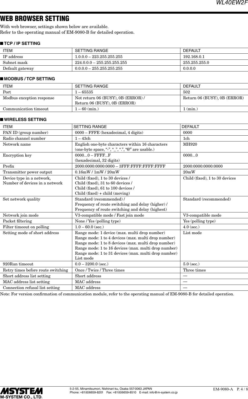 WL40EW2F5-2-55, Minamitsumori, Nishinari-ku, Osaka 557-0063 JAPANPhone: +81(6)6659-8201 Fax: +81(6)6659-8510  E-mail: info@m-system.co.jpEM-9080-A  P. 4 / 8WEB BROWSER SETTINGWith web browser, settings shown below are available.Refer to the operating manual of EM-9080-B for detailed operation. ■TCP / IP SETTINGITEM SETTING RANGE DEFAULTIP address 1.0.0.0 &ndash; 223.255.255.255 192.168.0.1Subnet mask 224.0.0.0 &ndash; 255.255.255.255 255.255.255.0Default gateway 0.0.0.0 &ndash; 255.255.255.255 0.0.0.0 ■MODBUS / TCP SETTINGITEM SETTING RANGE DEFAULTPort 1 &ndash; 65535 502Modbus exception response Not return 06 (BUSY), 0B (ERROR) / Return 06 (BUSY), 0B (ERROR)Return 06 (BUSY), 0B (ERROR)Communication timeout 1 &ndash; 60 (min.) 1 (min.) ■WIRELESS SETTINGITEM SETTING RANGE DEFAULTPAN ID (group number) 0000 &ndash; FFFE (hexadecimal, 4 digits) 0000Radio channel number 1 &ndash; 43ch 1chNetwork name English one-byte characters within 16 characters(one-byte space, &ldquo;-&rdquo;, &ldquo;_&rdquo;, &ldquo;.&rdquo;, &ldquo;@&rdquo; are usable.)MH920Encryption key 0000...0 &ndash; FFFF...F(hexadecimal, 32 digits)0000...0Preﬁx 2000:0000:0000:0000 &ndash; 3FFF:FFFF:FFFF:FFFF 2000:0000:0000:0000Transmitter power output 0.16mW / 1mW / 20mW 20mWDevice type in a network, Number of devices in a networkChild (ﬁxed), 1 to 30 devices / Child (ﬁxed), 31 to 60 devices / Child (ﬁxed), 61 to 100 devices / Child (ﬁxed) + child (moving)Child (ﬁxed), 1 to 30 devicesSet network quality Standard (recommended) / Frequency of route switching and delay (higher) / Frequency of route switching and delay (highest)Standard (recommended)Network join mode V3-compatible mode / Fast join mode V3-compatible modePacket ﬁltering None / Yes (polling type) Yes (polling type)Filter timeout on polling 1.0 &ndash; 60.0 (sec.) 4.0 (sec.)Setting mode of short address Range mode: 1 device (max. multi drop number)Range mode: 1 to 4 devices (max. multi drop number)Range mode: 1 to 8 devices (max. multi drop number)Range mode: 1 to 16 devices (max. multi drop number)Range mode: 1 to 31 devices (max. multi drop number)List modeList mode920Run timeout 0.0 &ndash; 3200.0 (sec.) 5.0 (sec.)Retry times before route switching Once / Twice / Three times Three timesShort address list setting Short address &mdash;MAC address list setting MAC address &mdash;Connection refusal list setting MAC address &mdash;Note: For version conﬁrmation of communication module, refer to the operating manual of EM-9080-B for detailed operation.