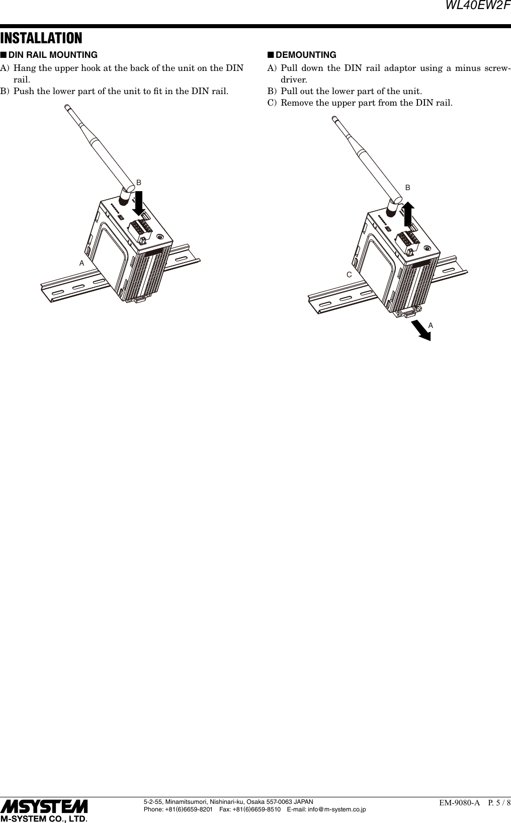 WL40EW2F5-2-55, Minamitsumori, Nishinari-ku, Osaka 557-0063 JAPANPhone: +81(6)6659-8201 Fax: +81(6)6659-8510  E-mail: info@m-system.co.jpEM-9080-A  P. 5 / 8INSTALLATION ■DIN RAIL MOUNTING A)  Hang the upper hook at the back of the unit on the DIN rail.B)  Push the lower part of the unit to ﬁt in the DIN rail.AB ■DEMOUNTINGA) Pull down the DIN rail adaptor using a minus screw-driver.B)  Pull out the lower part of the unit.C)  Remove the upper part from the DIN rail.ABC