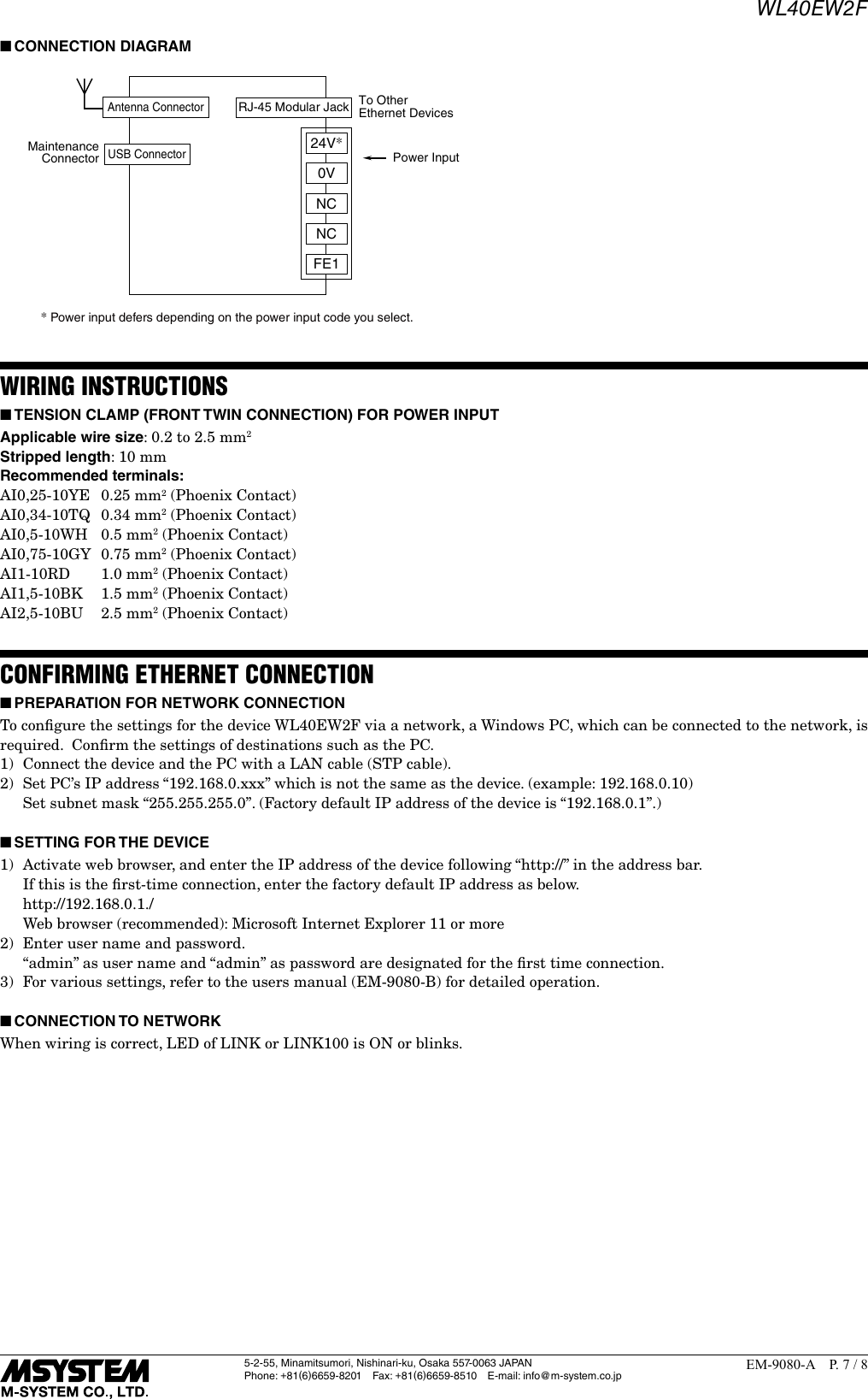 WL40EW2F5-2-55, Minamitsumori, Nishinari-ku, Osaka 557-0063 JAPANPhone: +81(6)6659-8201 Fax: +81(6)6659-8510  E-mail: info@m-system.co.jpEM-9080-A  P. 7 / 8 ■CONNECTION DIAGRAMPower InputMaintenanceConnectorTo OtherEthernet Devices* Power input defers depending on the power input code you select. RJ-45 Modular JackUSB ConnectorAntenna ConnectorNCNCFE10V24V*WIRING INSTRUCTIONS ■TENSION CLAMP (FRONT TWIN CONNECTION) FOR POWER INPUTApplicable wire size: 0.2 to 2.5 mm2Stripped length: 10 mmRecommended terminals:AI0,25-10YE  0.25 mm2 (Phoenix Contact)AI0,34-10TQ  0.34 mm2 (Phoenix Contact)AI0,5-10WH  0.5 mm2 (Phoenix Contact)AI0,75-10GY  0.75 mm2 (Phoenix Contact)AI1-10RD   1.0 mm2 (Phoenix Contact)AI1,5-10BK  1.5 mm2 (Phoenix Contact)AI2,5-10BU  2.5 mm2 (Phoenix Contact)CONFIRMING ETHERNET CONNECTION ■PREPARATION FOR NETWORK CONNECTIONTo conﬁgure the settings for the device WL40EW2F via a network, a Windows PC, which can be connected to the network, is required.  Conﬁrm the settings of destinations such as the PC.1)  Connect the device and the PC with a LAN cable (STP cable).2)  Set PC&rsquo;s IP address &ldquo;192.168.0.xxx&rdquo; which is not the same as the device. (example: 192.168.0.10)  Set subnet mask &ldquo;255.255.255.0&rdquo;. (Factory default IP address of the device is &ldquo;192.168.0.1&rdquo;.) ■SETTING FOR THE DEVICE1)  Activate web browser, and enter the IP address of the device following &ldquo;http://&rdquo; in the address bar.  If this is the ﬁrst-time connection, enter the factory default IP address as below.   http://192.168.0.1./  Web browser (recommended): Microsoft Internet Explorer 11 or more2)  Enter user name and password.  &ldquo;admin&rdquo; as user name and &ldquo;admin&rdquo; as password are designated for the ﬁrst time connection.3)  For various settings, refer to the users manual (EM-9080-B) for detailed operation.  ■CONNECTION TO NETWORKWhen wiring is correct, LED of LINK or LINK100 is ON or blinks.