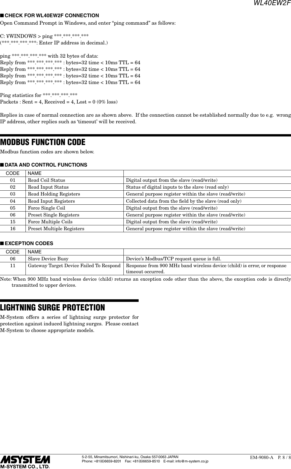 WL40EW2F5-2-55, Minamitsumori, Nishinari-ku, Osaka 557-0063 JAPANPhone: +81(6)6659-8201 Fax: +81(6)6659-8510  E-mail: info@m-system.co.jpEM-9080-A  P. 8 / 8 ■CHECK FOR WL40EW2F CONNECTIONOpen Command Prompt in Windows, and enter &ldquo;ping command&rdquo; as follows:C: &yen;WINDOWS > ping ***.***.***.***(***.***.***.***: Enter IP address in decimal.)ping ***.***.***.*** with 32 bytes of data:Reply from ***.***.***.*** : bytes=32 time < 10ms TTL = 64Reply from ***.***.***.*** : bytes=32 time < 10ms TTL = 64Reply from ***.***.***.*** : bytes=32 time < 10ms TTL = 64Reply from ***.***.***.*** : bytes=32 time < 10ms TTL = 64Ping statistics for ***.***.***.***Packets : Sent = 4, Received = 4, Lost = 0 (0% loss)Replies in case of normal connection are as shown above.  If the connection cannot be established normally due to e.g.  wrong IP address, other replies such as &lsquo;timeout&rsquo; will be received.MODBUS FUNCTION CODEModbus function codes are shown below. ■DATA AND CONTROL FUNCTIONSCODE NAME01 Read Coil Status Digital output from the slave (read/write)02 Read Input Status Status of digital inputs to the slave (read only)03 Read Holding Registers General purpose register within the slave (read/write)04 Read Input Registers Collected data from the ﬁeld by the slave (read only)05 Force Single Coil Digital output from the slave (read/write)06 Preset Single Registers General purpose register within the slave (read/write)15 Force Multiple Coils Digital output from the slave (read/write)16 Preset Multiple Registers General purpose register within the slave (read/write) ■EXCEPTION CODESCODE NAME06 Slave Device Busy Device&rsquo;s Modbus/TCP request queue is full.11 Gateway Target Device Failed To Respond  Response from 900 MHz band wireless device (child) is error, or response timeout occurred.Note:  When 900 MHz band wireless device (child) returns an exception code other than the above, the exception code is directly transmitted to upper devices.LIGHTNING SURGE PROTECTIONM-System offers a series of lightning surge protector for protection against induced lightning surges.  Please contact M-System to choose appropriate models.