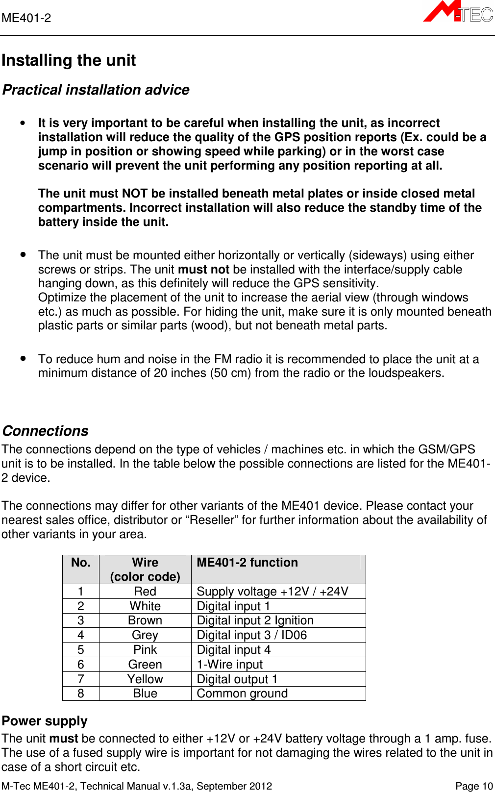 ME401-2       M-Tec ME401-2, Technical Manual v.1.3a, September 2012   Page 10 Installing the unit Practical installation advice  • It is very important to be careful when installing the unit, as incorrect installation will reduce the quality of the GPS position reports (Ex. could be a jump in position or showing speed while parking) or in the worst case scenario will prevent the unit performing any position reporting at all.  The unit must NOT be installed beneath metal plates or inside closed metal compartments. Incorrect installation will also reduce the standby time of the battery inside the unit.  • The unit must be mounted either horizontally or vertically (sideways) using either screws or strips. The unit must not be installed with the interface/supply cable hanging down, as this definitely will reduce the GPS sensitivity.  Optimize the placement of the unit to increase the aerial view (through windows etc.) as much as possible. For hiding the unit, make sure it is only mounted beneath plastic parts or similar parts (wood), but not beneath metal parts.   • To reduce hum and noise in the FM radio it is recommended to place the unit at a minimum distance of 20 inches (50 cm) from the radio or the loudspeakers.   Connections The connections depend on the type of vehicles / machines etc. in which the GSM/GPS unit is to be installed. In the table below the possible connections are listed for the ME401-2 device.  The connections may differ for other variants of the ME401 device. Please contact your nearest sales office, distributor or “Reseller” for further information about the availability of other variants in your area.  No. Wire (color code) ME401-2 function 1  Red  Supply voltage +12V / +24V 2  White  Digital input 1 3  Brown  Digital input 2 Ignition 4  Grey  Digital input 3 / ID06 5  Pink  Digital input 4 6  Green  1-Wire input 7  Yellow  Digital output 1 8  Blue  Common ground Power supply  The unit must be connected to either +12V or +24V battery voltage through a 1 amp. fuse. The use of a fused supply wire is important for not damaging the wires related to the unit in case of a short circuit etc. 
