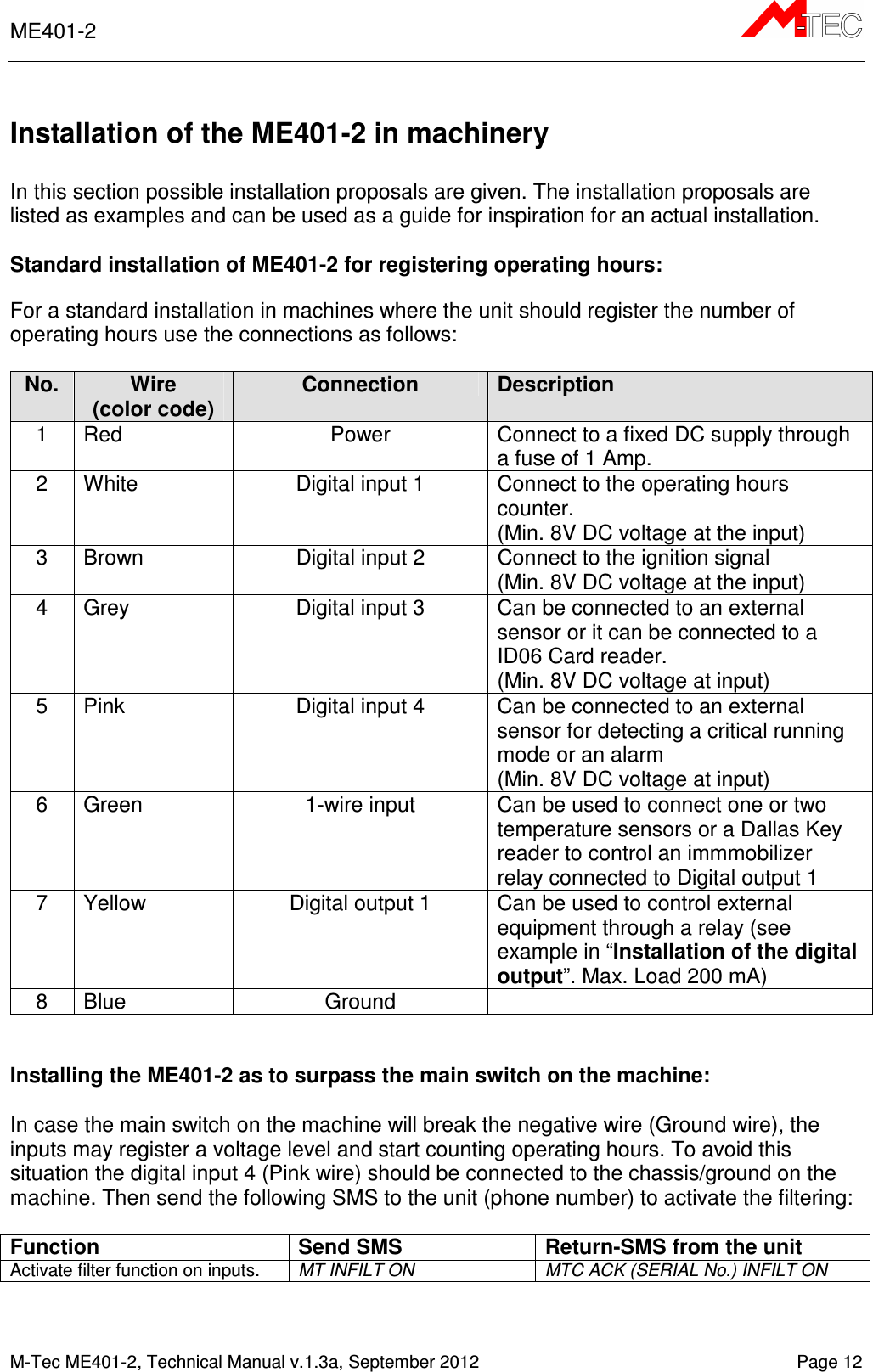 ME401-2       M-Tec ME401-2, Technical Manual v.1.3a, September 2012   Page 12  Installation of the ME401-2 in machinery  In this section possible installation proposals are given. The installation proposals are listed as examples and can be used as a guide for inspiration for an actual installation.   Standard installation of ME401-2 for registering operating hours: For a standard installation in machines where the unit should register the number of operating hours use the connections as follows:  No. Wire (color code) Connection Description 1  Red  Power  Connect to a fixed DC supply through a fuse of 1 Amp. 2  White  Digital input 1  Connect to the operating hours counter. (Min. 8V DC voltage at the input) 3  Brown  Digital input 2  Connect to the ignition signal (Min. 8V DC voltage at the input) 4  Grey  Digital input 3  Can be connected to an external sensor or it can be connected to a ID06 Card reader. (Min. 8V DC voltage at input) 5  Pink  Digital input 4  Can be connected to an external sensor for detecting a critical running mode or an alarm (Min. 8V DC voltage at input) 6  Green  1-wire input  Can be used to connect one or two temperature sensors or a Dallas Key reader to control an immmobilizer relay connected to Digital output 1  7  Yellow  Digital output 1  Can be used to control external equipment through a relay (see example in “Installation of the digital output”. Max. Load 200 mA) 8  Blue  Ground     Installing the ME401-2 as to surpass the main switch on the machine:  In case the main switch on the machine will break the negative wire (Ground wire), the inputs may register a voltage level and start counting operating hours. To avoid this situation the digital input 4 (Pink wire) should be connected to the chassis/ground on the machine. Then send the following SMS to the unit (phone number) to activate the filtering:   Function Send SMS Return-SMS from the unit Activate filter function on inputs.  MT INFILT ON MTC ACK (SERIAL No.) INFILT ON  