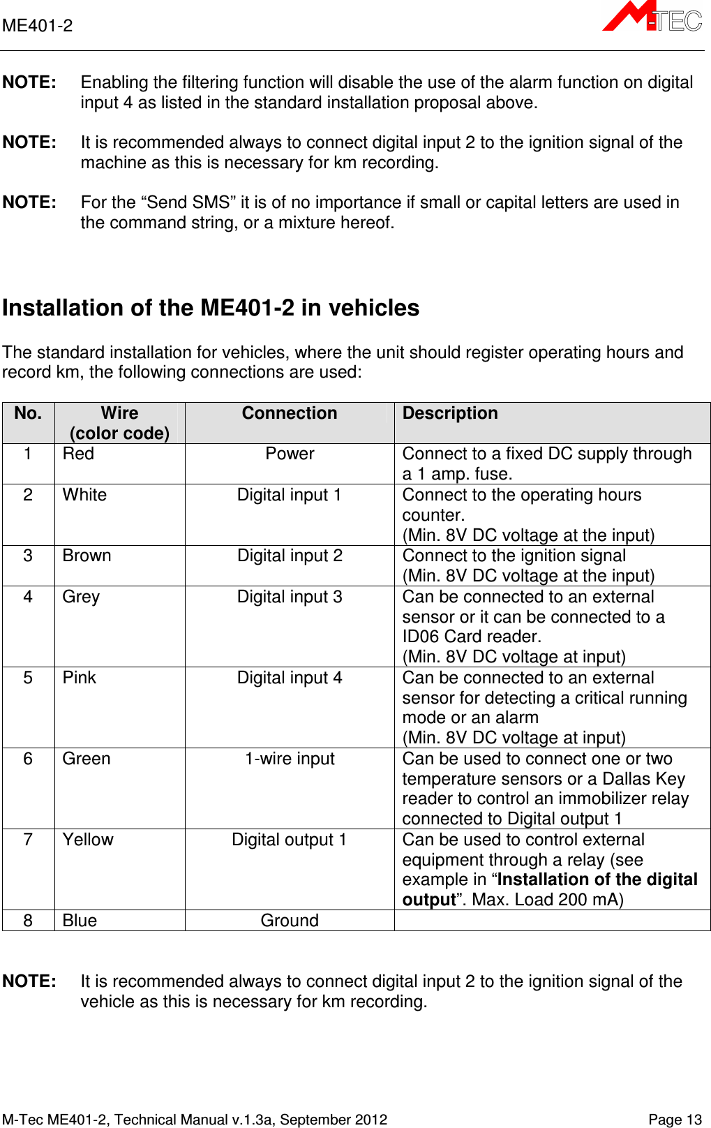 ME401-2       M-Tec ME401-2, Technical Manual v.1.3a, September 2012   Page 13 NOTE:  Enabling the filtering function will disable the use of the alarm function on digital input 4 as listed in the standard installation proposal above.  NOTE:  It is recommended always to connect digital input 2 to the ignition signal of the machine as this is necessary for km recording.  NOTE:  For the “Send SMS” it is of no importance if small or capital letters are used in the command string, or a mixture hereof.   Installation of the ME401-2 in vehicles  The standard installation for vehicles, where the unit should register operating hours and record km, the following connections are used:  No. Wire (color code) Connection Description 1  Red  Power  Connect to a fixed DC supply through a 1 amp. fuse. 2  White  Digital input 1  Connect to the operating hours counter. (Min. 8V DC voltage at the input) 3  Brown  Digital input 2  Connect to the ignition signal (Min. 8V DC voltage at the input) 4  Grey  Digital input 3  Can be connected to an external sensor or it can be connected to a ID06 Card reader. (Min. 8V DC voltage at input) 5  Pink  Digital input 4  Can be connected to an external sensor for detecting a critical running mode or an alarm (Min. 8V DC voltage at input) 6  Green  1-wire input  Can be used to connect one or two temperature sensors or a Dallas Key reader to control an immobilizer relay connected to Digital output 1  7  Yellow  Digital output 1  Can be used to control external equipment through a relay (see example in “Installation of the digital output”. Max. Load 200 mA) 8  Blue  Ground     NOTE:  It is recommended always to connect digital input 2 to the ignition signal of the vehicle as this is necessary for km recording.   