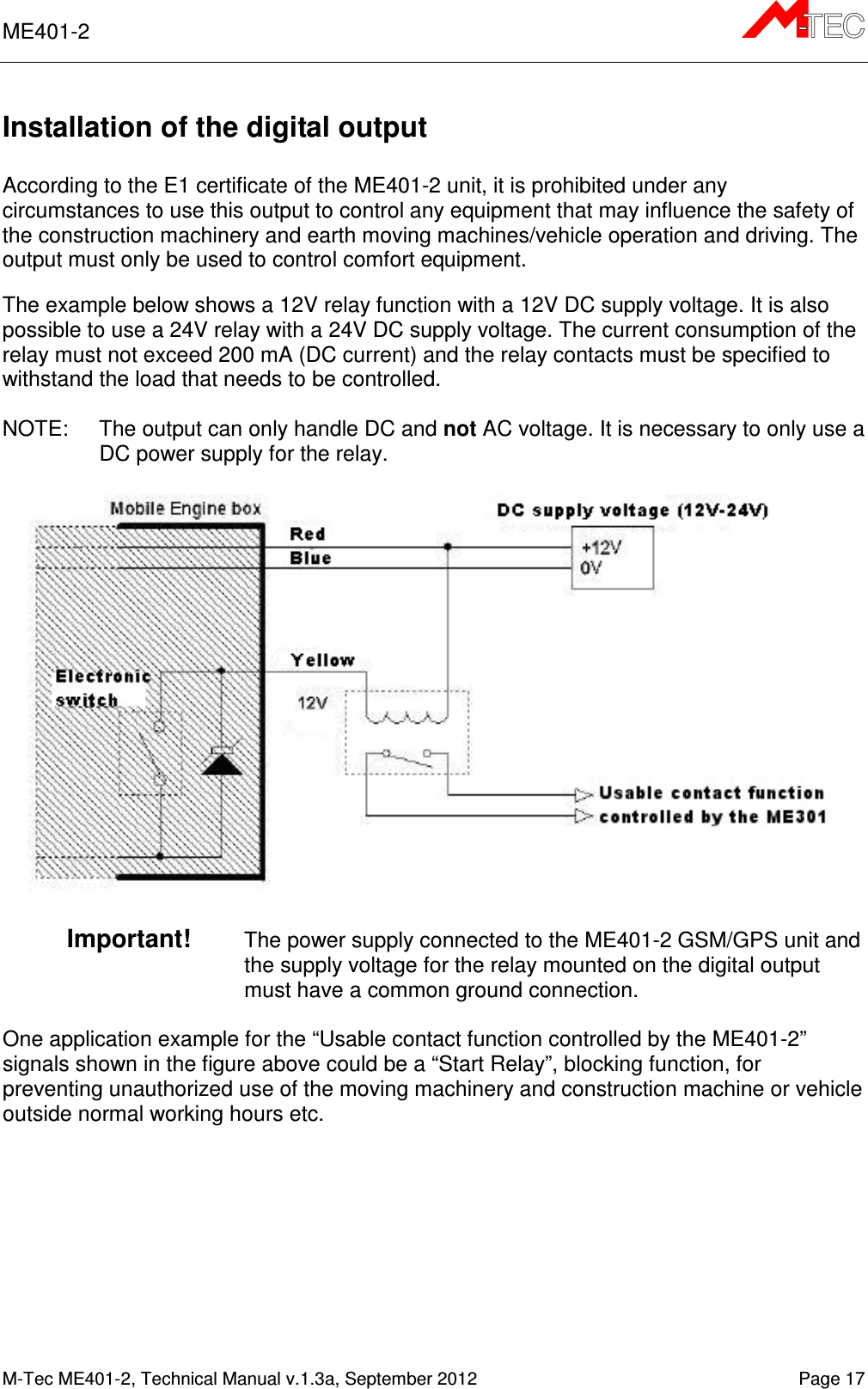 ME401-2       M-Tec ME401-2, Technical Manual v.1.3a, September 2012   Page 17 Installation of the digital output  According to the E1 certificate of the ME401-2 unit, it is prohibited under any circumstances to use this output to control any equipment that may influence the safety of the construction machinery and earth moving machines/vehicle operation and driving. The output must only be used to control comfort equipment.  The example below shows a 12V relay function with a 12V DC supply voltage. It is also possible to use a 24V relay with a 24V DC supply voltage. The current consumption of the relay must not exceed 200 mA (DC current) and the relay contacts must be specified to withstand the load that needs to be controlled.  NOTE:  The output can only handle DC and not AC voltage. It is necessary to only use a DC power supply for the relay.    Important!   The power supply connected to the ME401-2 GSM/GPS unit and the supply voltage for the relay mounted on the digital output must have a common ground connection.   One application example for the “Usable contact function controlled by the ME401-2” signals shown in the figure above could be a “Start Relay”, blocking function, for preventing unauthorized use of the moving machinery and construction machine or vehicle outside normal working hours etc.  