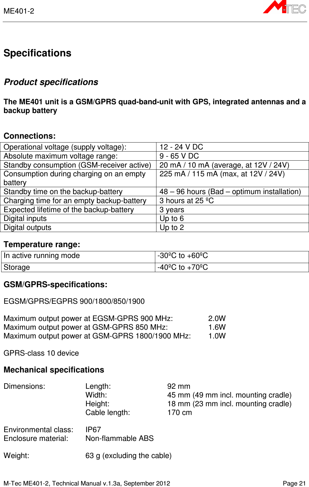 ME401-2      M-Tec ME401-2, Technical Manual v.1.3a, September 2012   Page 21  Specifications  Product specifications  The ME401 unit is a GSM/GPRS quad-band-unit with GPS, integrated antennas and a backup battery  Connections: Operational voltage (supply voltage):  12 - 24 V DC Absolute maximum voltage range:  9 - 65 V DC Standby consumption (GSM-receiver active)  20 mA / 10 mA (average, at 12V / 24V) Consumption during charging on an empty battery 225 mA / 115 mA (max, at 12V / 24V) Standby time on the backup-battery  48 – 96 hours (Bad – optimum installation) Charging time for an empty backup-battery  3 hours at 25 ºC Expected lifetime of the backup-battery  3 years Digital inputs  Up to 6 Digital outputs  Up to 2 Temperature range: In active running mode  -30ºC to +60ºC Storage  -40ºC to +70ºC GSM/GPRS-specifications:  EGSM/GPRS/EGPRS 900/1800/850/1900  Maximum output power at EGSM-GPRS 900 MHz:  2.0W Maximum output power at GSM-GPRS 850 MHz:  1.6W Maximum output power at GSM-GPRS 1800/1900 MHz:   1.0W  GPRS-class 10 device Mechanical specifications  Dimensions:  Length:     92 mm Width:     45 mm (49 mm incl. mounting cradle)  Height:    18 mm (23 mm incl. mounting cradle) Cable length:    170 cm  Environmental class:  IP67 Enclosure material:  Non-flammable ABS  Weight:    63 g (excluding the cable)   