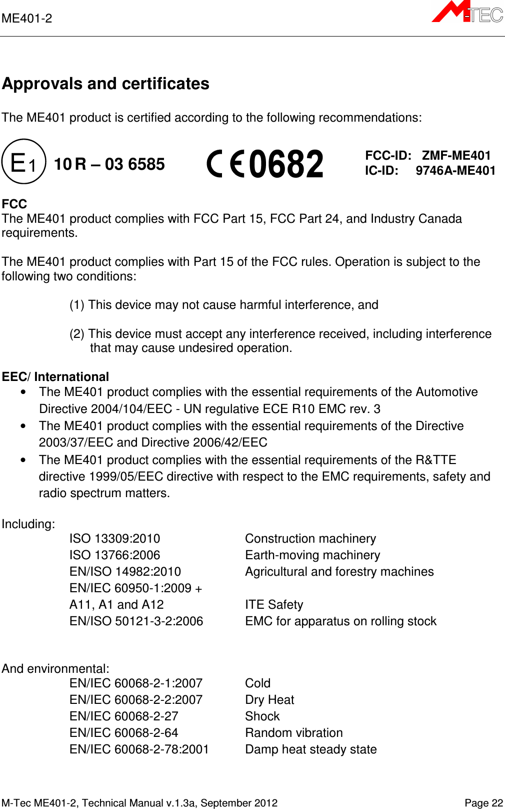 ME401-2      M-Tec ME401-2, Technical Manual v.1.3a, September 2012   Page 22  Approvals and certificates  The ME401 product is certified according to the following recommendations:            FCC The ME401 product complies with FCC Part 15, FCC Part 24, and Industry Canada requirements.  The ME401 product complies with Part 15 of the FCC rules. Operation is subject to the following two conditions:  (1) This device may not cause harmful interference, and  (2) This device must accept any interference received, including interference that may cause undesired operation.  EEC/ International •  The ME401 product complies with the essential requirements of the Automotive Directive 2004/104/EEC - UN regulative ECE R10 EMC rev. 3 •  The ME401 product complies with the essential requirements of the Directive 2003/37/EEC and Directive 2006/42/EEC •  The ME401 product complies with the essential requirements of the R&amp;TTE directive 1999/05/EEC directive with respect to the EMC requirements, safety and radio spectrum matters.  Including: ISO 13309:2010  Construction machinery ISO 13766:2006   Earth-moving machinery EN/ISO 14982:2010  Agricultural and forestry machines EN/IEC 60950-1:2009 +  A11, A1 and A12  ITE Safety EN/ISO 50121-3-2:2006  EMC for apparatus on rolling stock   And environmental: EN/IEC 60068-2-1:2007   Cold EN/IEC 60068-2-2:2007   Dry Heat EN/IEC 60068-2-27   Shock EN/IEC 60068-2-64   Random vibration EN/IEC 60068-2-78:2001  Damp heat steady state    FCC-ID:   ZMF-ME401 IC-ID:     9746A-ME401 10 R – 03 6585 