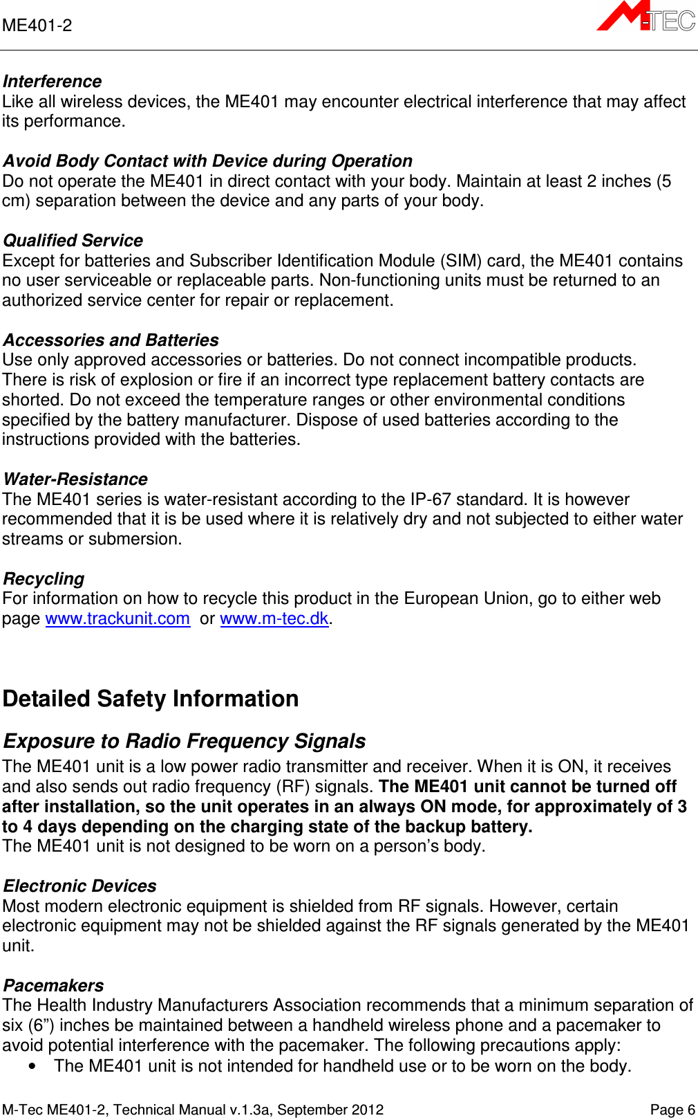 ME401-2       M-Tec ME401-2, Technical Manual v.1.3a, September 2012    Page 6 Interference Like all wireless devices, the ME401 may encounter electrical interference that may affect its performance.  Avoid Body Contact with Device during Operation Do not operate the ME401 in direct contact with your body. Maintain at least 2 inches (5 cm) separation between the device and any parts of your body.  Qualified Service Except for batteries and Subscriber Identification Module (SIM) card, the ME401 contains no user serviceable or replaceable parts. Non-functioning units must be returned to an authorized service center for repair or replacement.  Accessories and Batteries Use only approved accessories or batteries. Do not connect incompatible products. There is risk of explosion or fire if an incorrect type replacement battery contacts are shorted. Do not exceed the temperature ranges or other environmental conditions specified by the battery manufacturer. Dispose of used batteries according to the instructions provided with the batteries.  Water-Resistance The ME401 series is water-resistant according to the IP-67 standard. It is however recommended that it is be used where it is relatively dry and not subjected to either water streams or submersion.  Recycling For information on how to recycle this product in the European Union, go to either web page www.trackunit.com  or www.m-tec.dk.    Detailed Safety Information Exposure to Radio Frequency Signals The ME401 unit is a low power radio transmitter and receiver. When it is ON, it receives and also sends out radio frequency (RF) signals. The ME401 unit cannot be turned off after installation, so the unit operates in an always ON mode, for approximately of 3 to 4 days depending on the charging state of the backup battery. The ME401 unit is not designed to be worn on a person’s body.   Electronic Devices Most modern electronic equipment is shielded from RF signals. However, certain electronic equipment may not be shielded against the RF signals generated by the ME401 unit.  Pacemakers The Health Industry Manufacturers Association recommends that a minimum separation of six (6”) inches be maintained between a handheld wireless phone and a pacemaker to avoid potential interference with the pacemaker. The following precautions apply: •  The ME401 unit is not intended for handheld use or to be worn on the body.  