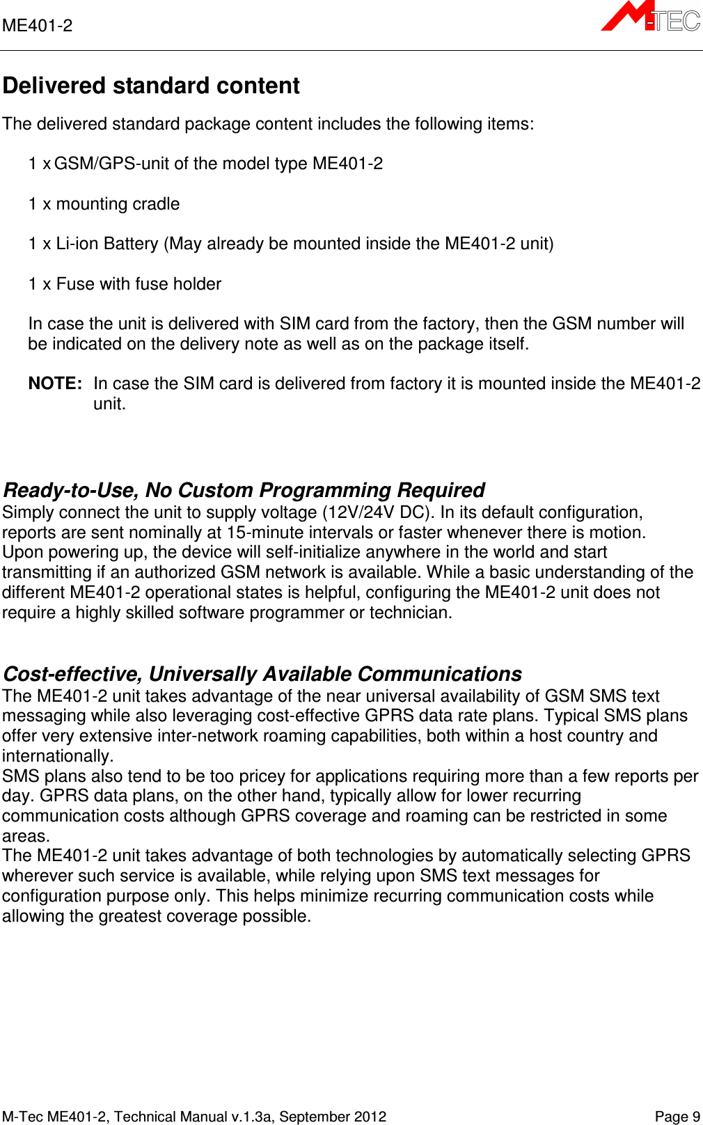 ME401-2       M-Tec ME401-2, Technical Manual v.1.3a, September 2012    Page 9 Delivered standard content  The delivered standard package content includes the following items:  1 x GSM/GPS-unit of the model type ME401-2  1 x mounting cradle  1 x Li-ion Battery (May already be mounted inside the ME401-2 unit)  1 x Fuse with fuse holder  In case the unit is delivered with SIM card from the factory, then the GSM number will be indicated on the delivery note as well as on the package itself.  NOTE:  In case the SIM card is delivered from factory it is mounted inside the ME401-2 unit.   Ready-to-Use, No Custom Programming Required Simply connect the unit to supply voltage (12V/24V DC). In its default configuration, reports are sent nominally at 15-minute intervals or faster whenever there is motion.  Upon powering up, the device will self-initialize anywhere in the world and start transmitting if an authorized GSM network is available. While a basic understanding of the different ME401-2 operational states is helpful, configuring the ME401-2 unit does not require a highly skilled software programmer or technician.   Cost-effective, Universally Available Communications The ME401-2 unit takes advantage of the near universal availability of GSM SMS text messaging while also leveraging cost-effective GPRS data rate plans. Typical SMS plans offer very extensive inter-network roaming capabilities, both within a host country and internationally.  SMS plans also tend to be too pricey for applications requiring more than a few reports per day. GPRS data plans, on the other hand, typically allow for lower recurring communication costs although GPRS coverage and roaming can be restricted in some areas.  The ME401-2 unit takes advantage of both technologies by automatically selecting GPRS wherever such service is available, while relying upon SMS text messages for configuration purpose only. This helps minimize recurring communication costs while allowing the greatest coverage possible.