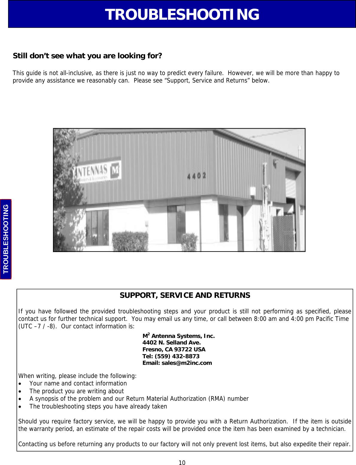  10 TROUBLESHOOTING TROUBLESHOOTING SUPPORT, SERVICE AND RETURNS  If you have followed the provided troubleshooting steps and your product is still not performing as specified, please  contact us for further technical support.  You may email us any time, or call between 8:00 am and 4:00 pm Pacific Time  (UTC –7 / -8).  Our contact information is: M2 Antenna Systems, Inc.  4402 N. Selland Ave.  Fresno, CA 93722 USA Tel: (559) 432-8873  Email: sales@m2inc.com  When writing, please include the following: •  Your name and contact information •  The product you are writing about •  A synopsis of the problem and our Return Material Authorization (RMA) number •  The troubleshooting steps you have already taken  Should you require factory service, we will be happy to provide you with a Return Authorization.  If the item is outside the warranty period, an estimate of the repair costs will be provided once the item has been examined by a technician.  Contacting us before returning any products to our factory will not only prevent lost items, but also expedite their repair. Still don’t see what you are looking for?  This guide is not all-inclusive, as there is just no way to predict every failure.  However, we will be more than happy to provide any assistance we reasonably can.  Please see “Support, Service and Returns” below. 