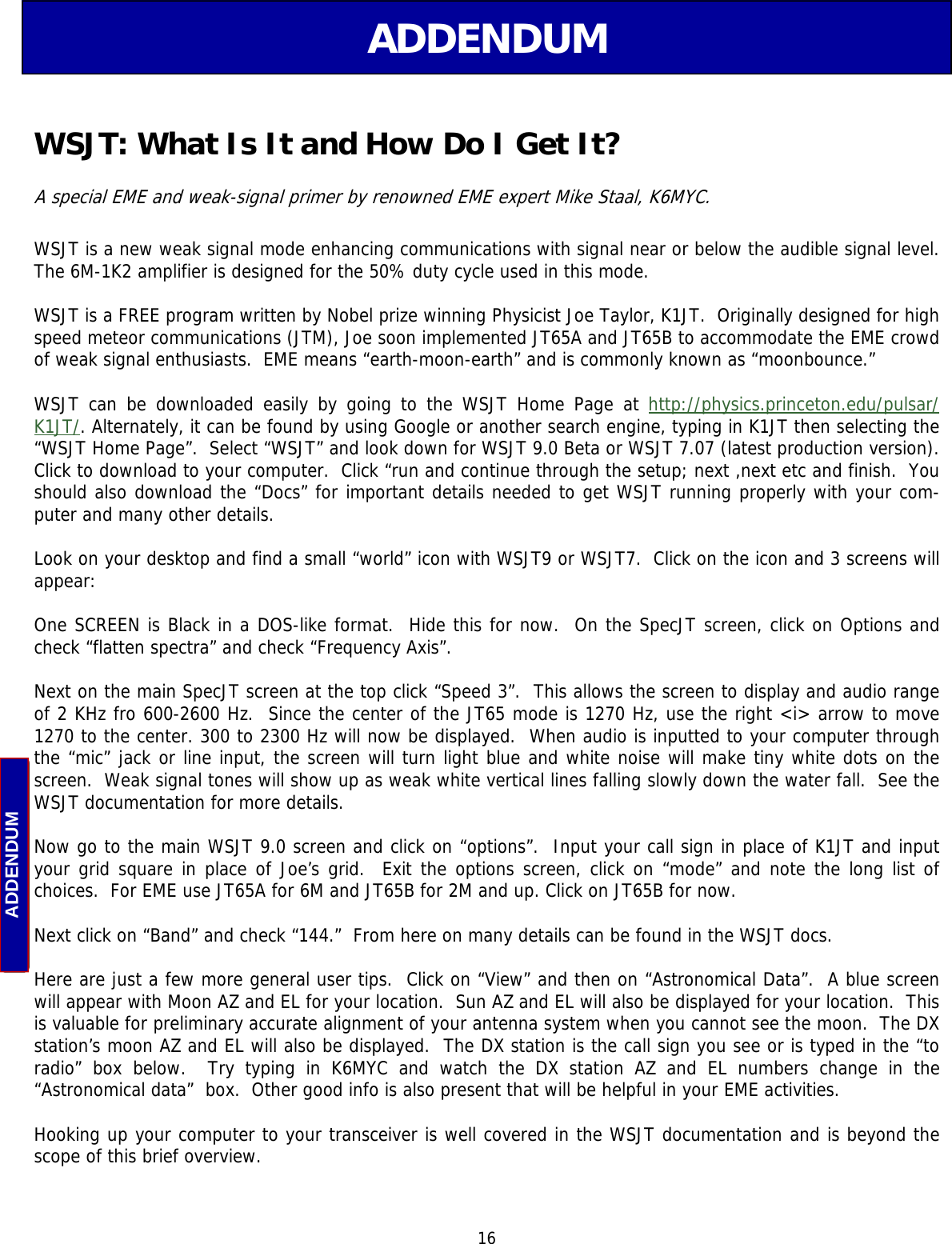  16 ADDENDUM ADDENDUM WSJT: What Is It and How Do I Get It? WSJT is a new weak signal mode enhancing communications with signal near or below the audible signal level.  The 6M-1K2 amplifier is designed for the 50% duty cycle used in this mode.  WSJT is a FREE program written by Nobel prize winning Physicist Joe Taylor, K1JT.  Originally designed for high speed meteor communications (JTM), Joe soon implemented JT65A and JT65B to accommodate the EME crowd of weak signal enthusiasts.  EME means “earth-moon-earth” and is commonly known as “moonbounce.”  WSJT can be downloaded easily by going to the WSJT Home Page at http://physics.princeton.edu/pulsar/K1JT/. Alternately, it can be found by using Google or another search engine, typing in K1JT then selecting the “WSJT Home Page”.  Select “WSJT” and look down for WSJT 9.0 Beta or WSJT 7.07 (latest production version).  Click to download to your computer.  Click “run and continue through the setup; next ,next etc and finish.  You should also download the “Docs” for important details needed to get WSJT running properly with your com-puter and many other details.  Look on your desktop and find a small “world” icon with WSJT9 or WSJT7.  Click on the icon and 3 screens will appear:  One SCREEN is Black in a DOS-like format.  Hide this for now.  On the SpecJT screen, click on Options and check “flatten spectra” and check “Frequency Axis”.  Next on the main SpecJT screen at the top click “Speed 3”.  This allows the screen to display and audio range of 2 KHz fro 600-2600 Hz.  Since the center of the JT65 mode is 1270 Hz, use the right &lt;i&gt; arrow to move 1270 to the center. 300 to 2300 Hz will now be displayed.  When audio is inputted to your computer through the “mic” jack or line input, the screen will turn light blue and white noise will make tiny white dots on the screen.  Weak signal tones will show up as weak white vertical lines falling slowly down the water fall.  See the WSJT documentation for more details.   Now go to the main WSJT 9.0 screen and click on “options”.  Input your call sign in place of K1JT and input your grid square in place of Joe’s grid.  Exit the options screen, click on “mode” and note the long list of choices.  For EME use JT65A for 6M and JT65B for 2M and up. Click on JT65B for now.  Next click on “Band” and check “144.”  From here on many details can be found in the WSJT docs.  Here are just a few more general user tips.  Click on “View” and then on “Astronomical Data”.  A blue screen will appear with Moon AZ and EL for your location.  Sun AZ and EL will also be displayed for your location.  This is valuable for preliminary accurate alignment of your antenna system when you cannot see the moon.  The DX station’s moon AZ and EL will also be displayed.  The DX station is the call sign you see or is typed in the “to radio” box below.  Try typing in K6MYC and watch the DX station AZ and EL numbers change in the “Astronomical data”  box.  Other good info is also present that will be helpful in your EME activities.  Hooking up your computer to your transceiver is well covered in the WSJT documentation and is beyond the scope of this brief overview.  A special EME and weak-signal primer by renowned EME expert Mike Staal, K6MYC. 