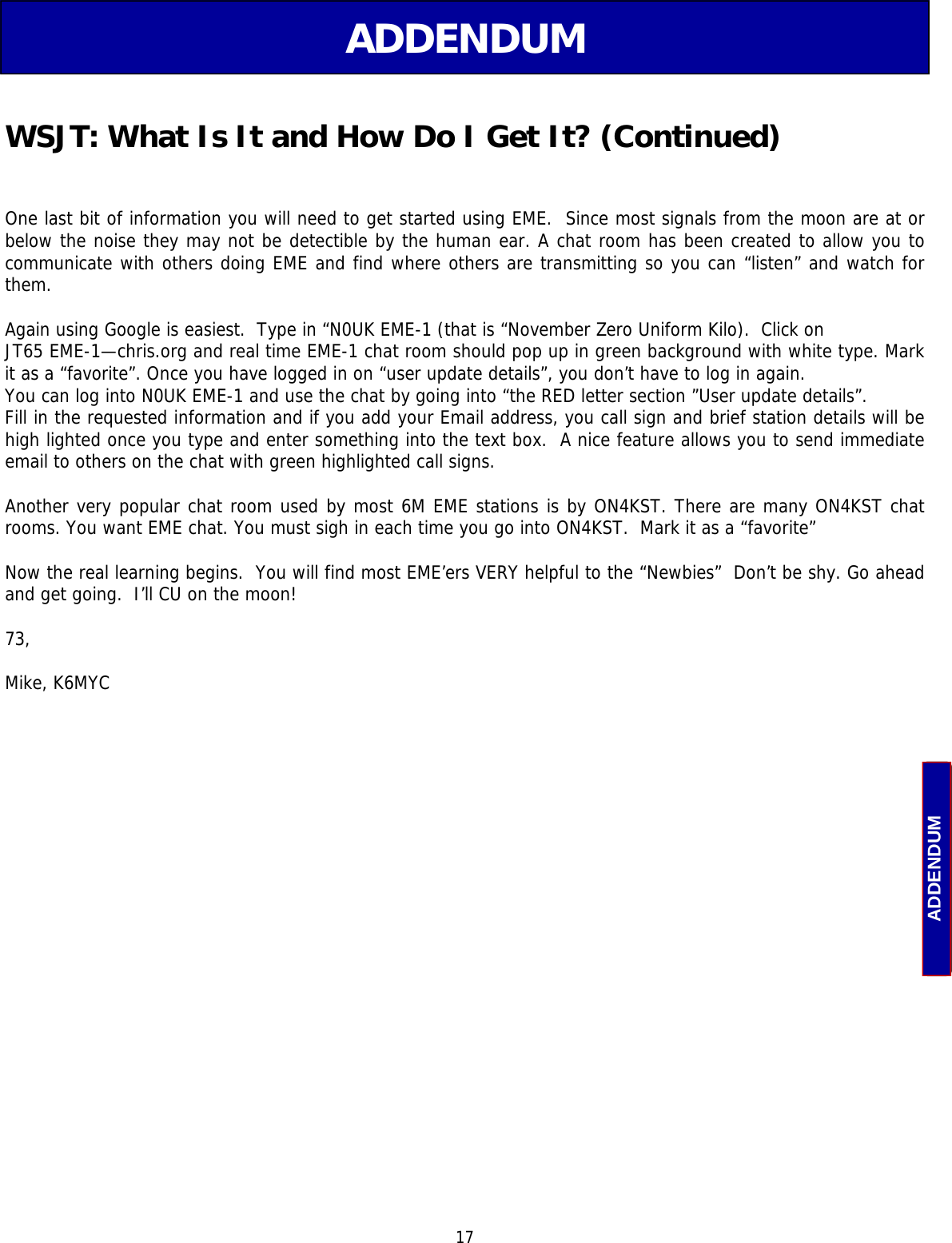  17 ADDENDUM ADDENDUM  One last bit of information you will need to get started using EME.  Since most signals from the moon are at or below the noise they may not be detectible by the human ear. A chat room has been created to allow you to communicate with others doing EME and find where others are transmitting so you can “listen” and watch for them.  Again using Google is easiest.  Type in “N0UK EME-1 (that is “November Zero Uniform Kilo).  Click on  JT65 EME-1—chris.org and real time EME-1 chat room should pop up in green background with white type. Mark it as a “favorite”. Once you have logged in on “user update details”, you don’t have to log in again. You can log into N0UK EME-1 and use the chat by going into “the RED letter section ”User update details”. Fill in the requested information and if you add your Email address, you call sign and brief station details will be high lighted once you type and enter something into the text box.  A nice feature allows you to send immediate email to others on the chat with green highlighted call signs.  Another very popular chat room used by most 6M EME stations is by ON4KST. There are many ON4KST chat rooms. You want EME chat. You must sigh in each time you go into ON4KST.  Mark it as a “favorite”  Now the real learning begins.  You will find most EME’ers VERY helpful to the “Newbies”  Don’t be shy. Go ahead and get going.  I’ll CU on the moon!  73,   Mike, K6MYC WSJT: What Is It and How Do I Get It? (Continued) 