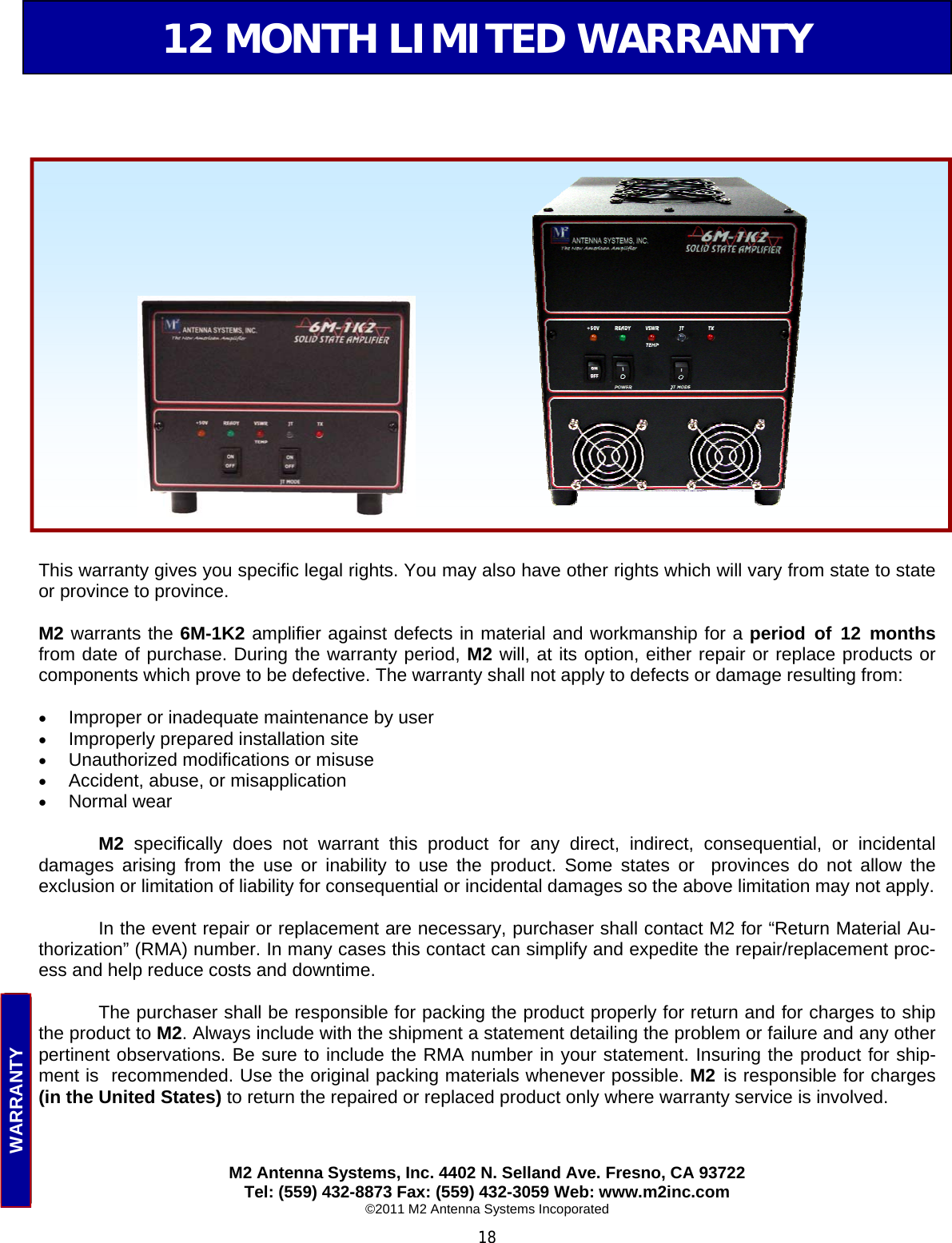  18 12 MONTH LIMITED WARRANTY This warranty gives you specific legal rights. You may also have other rights which will vary from state to state or province to province.  M2 warrants the 6M-1K2 amplifier against defects in material and workmanship for a period of 12 months from date of purchase. During the warranty period, M2 will, at its option, either repair or replace products or components which prove to be defective. The warranty shall not apply to defects or damage resulting from:  •  Improper or inadequate maintenance by user •  Improperly prepared installation site •  Unauthorized modifications or misuse •  Accident, abuse, or misapplication •  Normal wear   M2 specifically does not warrant this product for any direct, indirect, consequential, or incidental        damages arising from the use or inability to use the product. Some states or  provinces do not allow the          exclusion or limitation of liability for consequential or incidental damages so the above limitation may not apply.    In the event repair or replacement are necessary, purchaser shall contact M2 for “Return Material Au-thorization” (RMA) number. In many cases this contact can simplify and expedite the repair/replacement proc-ess and help reduce costs and downtime.    The purchaser shall be responsible for packing the product properly for return and for charges to ship the product to M2. Always include with the shipment a statement detailing the problem or failure and any other pertinent observations. Be sure to include the RMA number in your statement. Insuring the product for ship-ment is  recommended. Use the original packing materials whenever possible. M2  is responsible for charges (in the United States) to return the repaired or replaced product only where warranty service is involved.      WARRANTY M2 Antenna Systems, Inc. 4402 N. Selland Ave. Fresno, CA 93722 Tel: (559) 432-8873 Fax: (559) 432-3059 Web: www.m2inc.com ©2011 M2 Antenna Systems Incoporated 