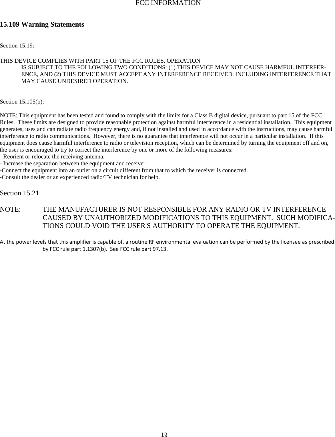  19  FCC INFORMATION   15.109 Warning Statements   Section 15.19:  THIS DEVICE COMPLIES WITH PART 15 OF THE FCC RULES. OPERATION IS SUBJECT TO THE FOLLOWING TWO CONDITIONS: (1) THIS DEVICE MAY NOT CAUSE HARMFUL INTERFER-ENCE, AND (2) THIS DEVICE MUST ACCEPT ANY INTERFERENCE RECEIVED, INCLUDING INTERFERENCE THAT MAY CAUSE UNDESIRED OPERATION.   Section 15.105(b):  NOTE: This equipment has been tested and found to comply with the limits for a Class B digital device, pursuant to part 15 of the FCC Rules.  These limits are designed to provide reasonable protection against harmful interference in a residential installation.  This equipment generates, uses and can radiate radio frequency energy and, if not installed and used in accordance with the instructions, may cause harmful interference to radio communications.  However, there is no guarantee that interference will not occur in a particular installation.  If this equipment does cause harmful interference to radio or television reception, which can be determined by turning the equipment off and on, the user is encouraged to try to correct the interference by one or more of the following measures: - Reorient or relocate the receiving antenna. - Increase the separation between the equipment and receiver. -Connect the equipment into an outlet on a circuit different from that to which the receiver is connected. -Consult the dealer or an experienced radio/TV technician for help.  Section 15.21  NOTE:   THE MANUFACTURER IS NOT RESPONSIBLE FOR ANY RADIO OR TV INTERFERENCE CAUSED BY UNAUTHORIZED MODIFICATIONS TO THIS EQUIPMENT.  SUCH MODIFICA-TIONS COULD VOID THE USER&apos;S AUTHORITY TO OPERATE THE EQUIPMENT.  Atthepowerlevelsthatthisamplifieriscapableof,aroutineRFenvironmentalevaluationcanbeperformedbythelicenseeasprescribedbyFCCrulepart1.1307(b).SeeFCCrulepart97.13.  