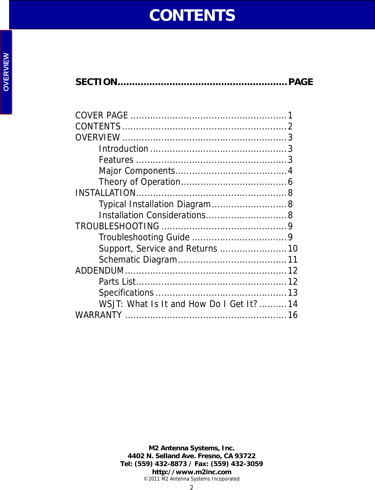  2 CONTENTS          SECTION...........................................................PAGE  COVER PAGE ........................................................1 CONTENTS...........................................................2 OVERVIEW...........................................................3  Introduction.................................................3  Features ......................................................3  Major Components........................................4  Theory of Operation......................................6 INSTALLATION......................................................8  Typical Installation Diagram...........................8  Installation Considerations.............................8 TROUBLESHOOTING .............................................9  Troubleshooting Guide ..................................9   Support, Service and Returns ........................10 Schematic Diagram.......................................11 ADDENDUM..........................................................12  Parts List......................................................12  Specifications...............................................13   WSJT: What Is It and How Do I Get It?..........14 WARRANTY ..........................................................16  M2 Antenna Systems, Inc.  4402 N. Selland Ave. Fresno, CA 93722 Tel: (559) 432-8873 / Fax: (559) 432-3059  http://www.m2inc.com ©2011 M2 Antenna Systems Incoporated OVERVIEW 